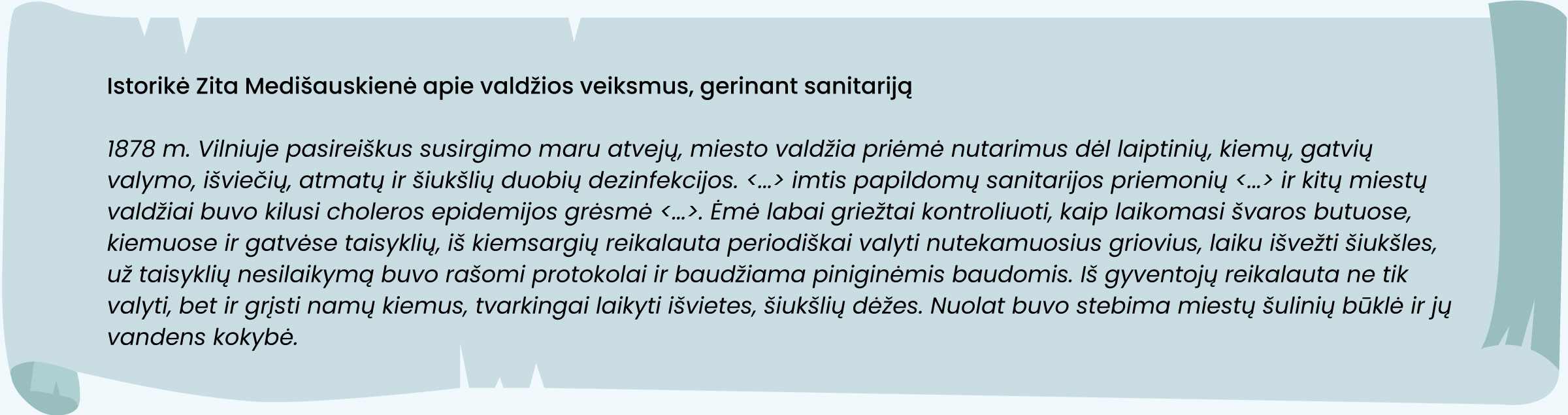 Šaltinis. Istorikė Zita Medišauskienė apie valdžios veiksmus, gerinant sanitariją
1878 m. Vilniuje pasireiškus susirgimo maru atvejų, miesto valdžia priėmė nutarimus dėl laiptinių, kiemų, gatvių valymo, išviečių, atmatų ir šiukšlių duobių dezinfekcijos. <...> imtis papildomų sanitarijos priemonių <...> ir kitų miestų valdžiai buvo kilusi choleros epidemijos grėsmė <...>. Ėmė labai griežtai kontroliuoti, kaip laikomasi švaros butuose, kiemuose ir gatvėse taisyklių, iš kiemsargių reikalauta periodiškai valyti nutekamuosius griovius, laiku išvežti šiukšles, už taisyklių nesilaikymą buvo rašomi protokolai ir baudžiama piniginėmis baudomis. Iš gyventojų reikalauta ne tik valyti, bet ir grįsti namų kiemus, tvarkingai laikyti išvietes, šiukšlių dėžes. Nuolat buvo stebima miestų šulinių būklė ir jų vandens kokybė.
