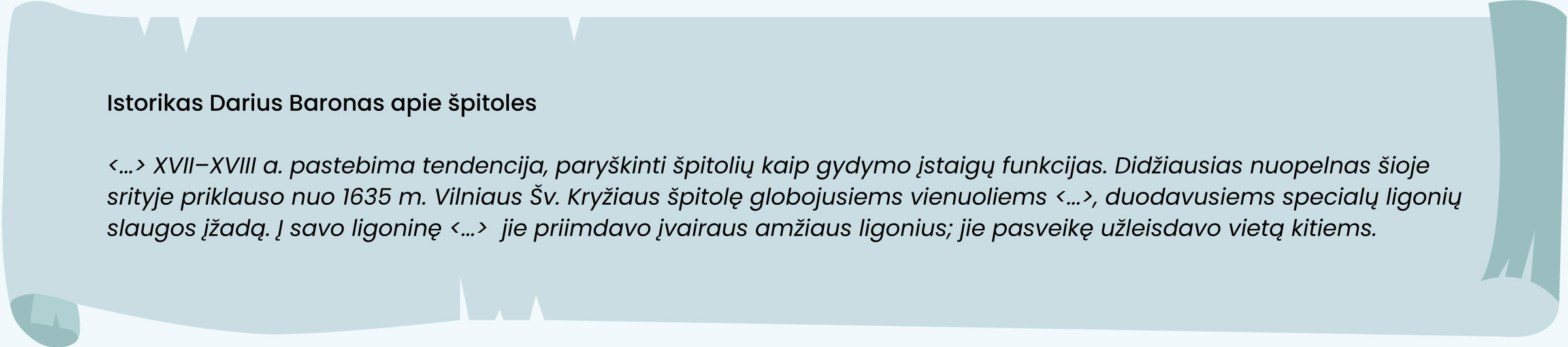 Šaltinis. Istorikas Darius Baronas apie špitoles

<...> XVII–XVIII a. pastebima tendencija, paryškinti špitolių kaip gydymo įstaigų funkcijas. Didžiausias nuopelnas šioje srityje priklauso nuo 1635 m. Vilniaus Šv. Kryžiaus špitolę globojusiems vienuoliems <...>, duodavusiems specialų ligonių slaugos įžadą. Į savo ligoninę <...>  jie priimdavo įvairaus amžiaus ligonius; jie pasveikę užleisdavo vietą kitiems.
