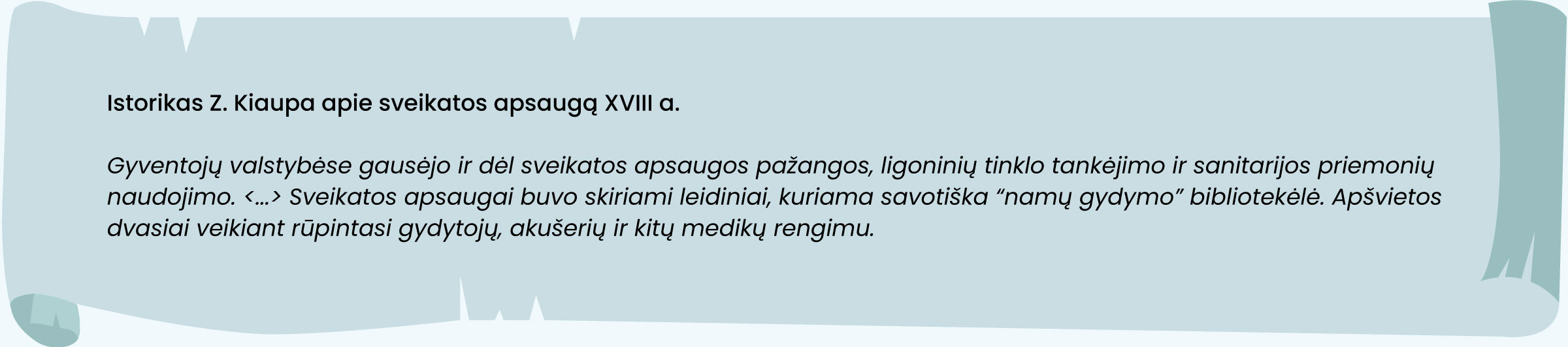 Šaltinis. Istorikas Z. Kiaupa apie sveikatos apsaugą XVIII a. 

Gyventojų valstybėse gausėjo ir dėl sveikatos apsaugos pažangos, ligoninių tinklo tankėjimo ir sanitarijos priemonių naudojimo. <...> Sveikatos apsaugai buvo skiriami leidiniai, kuriama savotiška “namų gydymo” bibliotekėlė. Apšvietos dvasiai veikiant rūpintasi gydytojų, akušerių ir kitų medikų rengimu.
