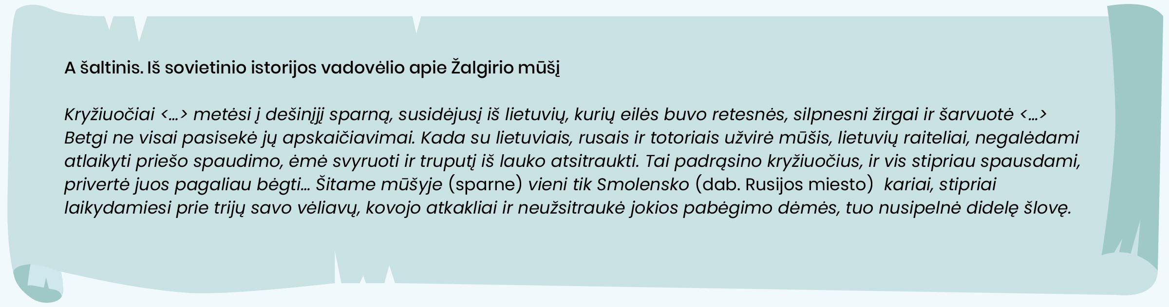 A šaltinis. Iš sovietinio istorijos vadovėlio apie Žalgirio mūšį

Kryžiuočiai <...> metėsi į dešinįjį sparną, susidėjusį iš lietuvių, kurių eilės buvo retesnės, silpnesni žirgai ir šarvuotė <...> Betgi ne visai pasisekė jų apskaičiavimai. Kada su lietuviais, rusais ir totoriais užvirė mūšis, lietuvių raiteliai, negalėdami atlaikyti priešo spaudimo, ėmė svyruoti ir truputį iš lauko atsitraukti. Tai padrąsino kryžiuočius, ir vis stipriau spausdami, privertė juos pagaliau bėgti… Šitame mūšyje (sparne) vieni tik Smolensko (dab. Rusijos miesto)  kariai, stipriai laikydamiesi prie trijų savo vėliavų, kovojo atkakliai ir neužsitraukė jokios pabėgimo dėmės, tuo nusipelnė didelę šlovę.