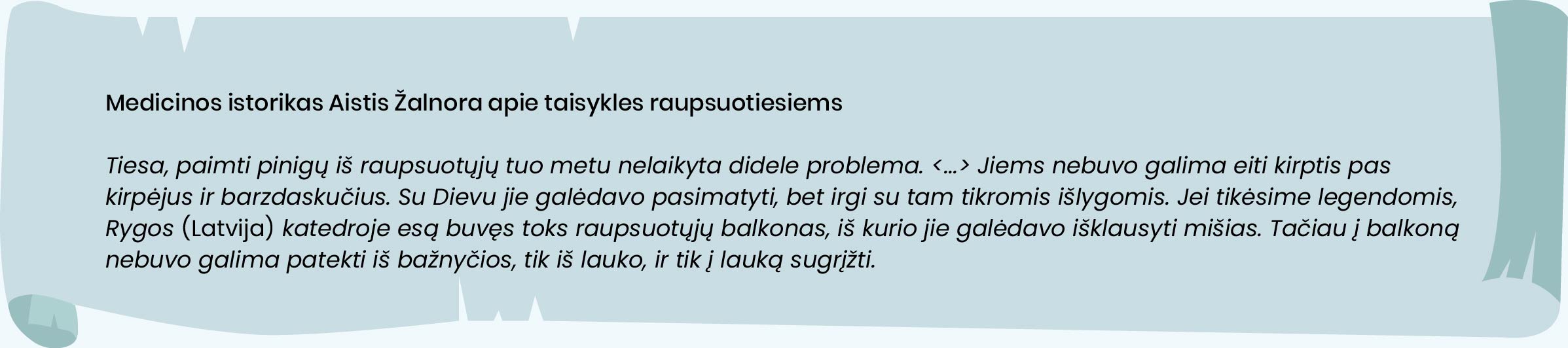 Medicinos istorikas Aistis Žalnora apie taisykles raupsuotiesiems

Tiesa, paimti pinigų iš raupsuotųjų tuo metu nelaikyta didele problema. <...> Jiems nebuvo galima eiti kirptis pas kirpėjus ir barzdaskučius. Su Dievu jie galėdavo pasimatyti, bet irgi su tam tikromis išlygomis. Jei tikėsime legendomis, Rygos (Latvija) katedroje esą buvęs toks raupsuotųjų balkonas, iš kurio jie galėdavo išklausyti mišias. Tačiau į balkoną nebuvo galima patekti iš bažnyčios, tik iš lauko, ir tik į lauką sugrįžti. 