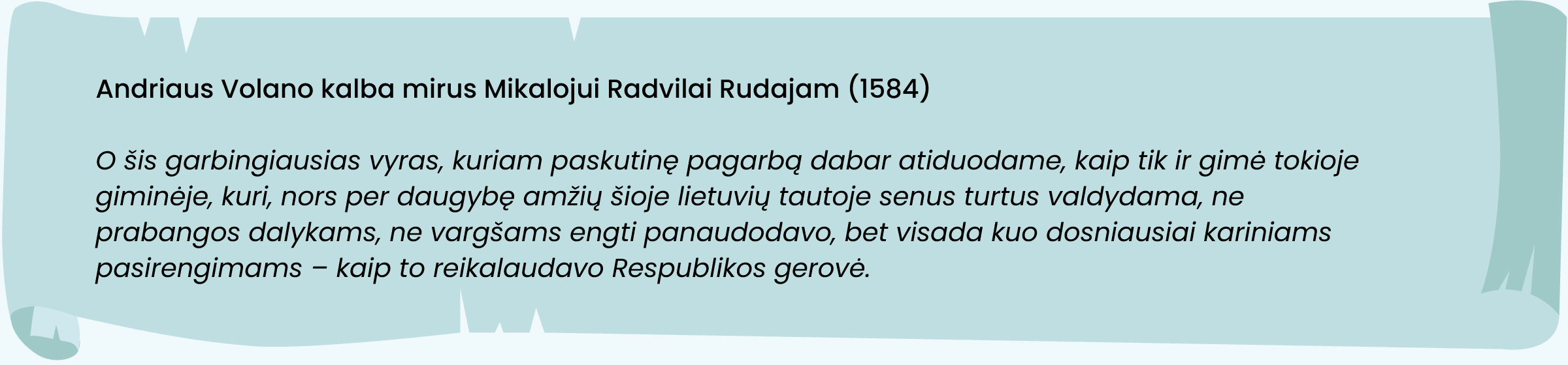 Andriaus Volano kalba mirus Mikalojui Radvilai Rudajam (1584)
„O šis garbingiausias vyras, kuriam paskutinę pagarbą dabar atiduodame, kaip tik ir gimė tokioje giminėje, kuri, nors per daugybę amžių šioje lietuvių tautoje senus turtus valdydama, ne prabangos dalykams, ne vargšams engti panaudodavo, bet visada kuo dosniausiai kariniams pasirengimams – kaip to reikalaudavo Respublikos gerovė.“