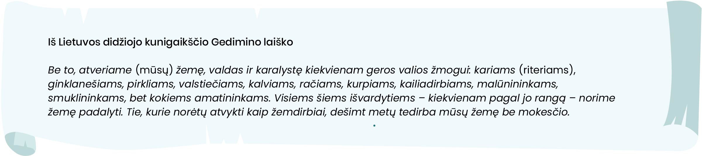 Iš Lietuvos didžiojo kunigaikščio Gedimino laiško

Be to, atveriame [mūsų] žemę, valdas ir karalystę kiekvienam geros valios žmogui: kariams (riteriams), ginklanešiams, pirkliams, valstiečiams, kalviams, račiams, kurpiams, kailiadirbiams, malūnininkams, smuklininkams, bet kokiems amatininkams. Visiems šiems išvardytiems – kiekvienam pagal jo rangą – norime žemę padalyti. Tie, kurie norėtų atvykti kaip žemdirbiai, dešimt metų tedirba mūsų žemę be mokesčio.