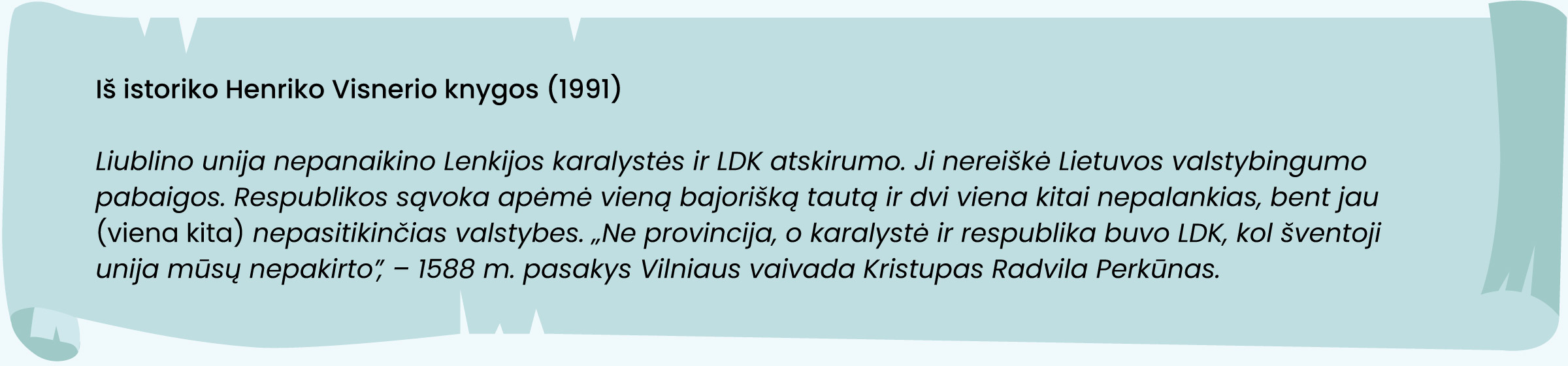 Iš istoriko Henriko Visnerio knygos (1991)
„Liublino unija nepanaikino Lenkijos karalystės ir LDK atskirumo. Ji nereiškė Lietuvos valstybingumo pabaigos. Respublikos sąvoka apėmė vieną bajorišką tautą ir dvi viena kitai nepalankias, bent jau [viena kita] nepasitikinčias valstybes. „Ne provincija, o karalystė ir respublika buvo LDK, kol šventoji unija mūsų nepakirto“, – 1588 m. pasakys Vilniaus vaivada Kristupas Radvila Perkūnas.“
