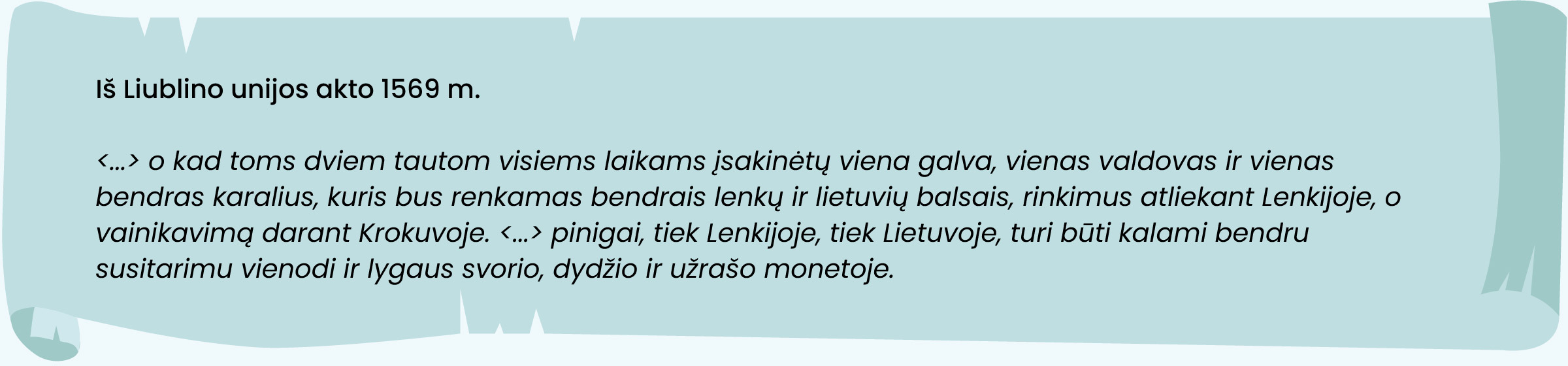 Iš Liublino unijos akto 1569 m.

<... > o kad toms dviem tautom visiems laikams įsakinėtų viena galva, vienas valdovas ir vienas
bendras karalius, kuris bus renkamas bendrais lenkų ir lietuvių balsais, rinkimus atliekant Lenkijoje, o
vainikavimą darant Krokuvoje. <... > pinigai, tiek Lenkijoje, tiek Lietuvoje turi būti kalami bendru
susitarimu vienodi ir lygaus svorio, dydžio ir užrašo monetoje.