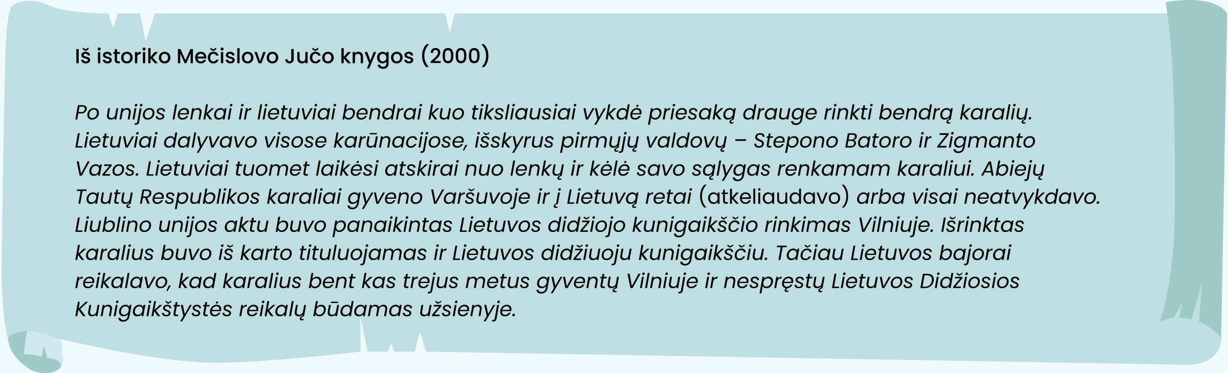 Iš istoriko Mečislovo Jučo knygos (2000)
„Po unijos lenkai ir lietuviai bendrai kuo tiksliausiai vykdė priesaką drauge rinkti bendrą karalių. Lietuviai dalyvavo visose karūnacijose, išskyrus pirmųjų valdovų – Stepono Batoro ir Zigmanto Vazos. Lietuviai tuomet laikėsi atskirai nuo lenkų ir kėlė savo sąlygas renkamam karaliui. Abiejų Tautų Respublikos karaliai gyveno Varšuvoje ir į Lietuvą retai [atkeliaudavo] arba visai neatvykdavo. Liublino unijos aktu buvo panaikintas Lietuvos didžiojo kunigaikščio rinkimas Vilniuje. Išrinktas karalius buvo iš karto tituluojamas ir Lietuvos didžiuoju kunigaikščiu. Tačiau Lietuvos bajorai reikalavo, kad karalius bent kas trejus metus gyventų Vilniuje ir nespręstų Lietuvos Didžiosios Kunigaikštystės reikalų būdamas užsienyje.“