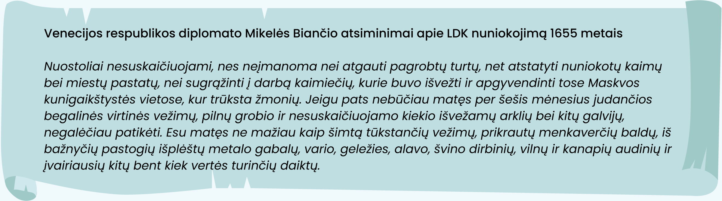 Venecijos respublikos diplomato Mikelės Biančio atsiminimai apie LDK nuniokojimą 1655 metais
„Nuostoliai nesuskaičiuojami, nes neįmanoma nei atgauti pagrobtų turtų, net atstatyti nuniokotų kaimų bei miestų pastatų, nei sugrąžinti į darbą kaimiečių, kurie buvo išvežti ir apgyvendinti tose Maskvos kunigaikštystės vietose, kur trūksta žmonių. Jeigu pats nebūčiau matęs per šešis mėnesius judančios begalinės virtinės vežimų, pilnų grobio ir nesuskaičiuojamo kiekio išvežamų arklių bei kitų galvijų, negalėčiau patikėti. Esu matęs ne mažiau kaip šimtą tūkstančių vežimų, prikrautų menkaverčių baldų, iš bažnyčių pastogių išplėštų metalo gabalų, vario, geležies, alavo, švino dirbinių, vilnų ir kanapių audinių ir įvairiausių kitų bent kiek vertės turinčių daiktų.“