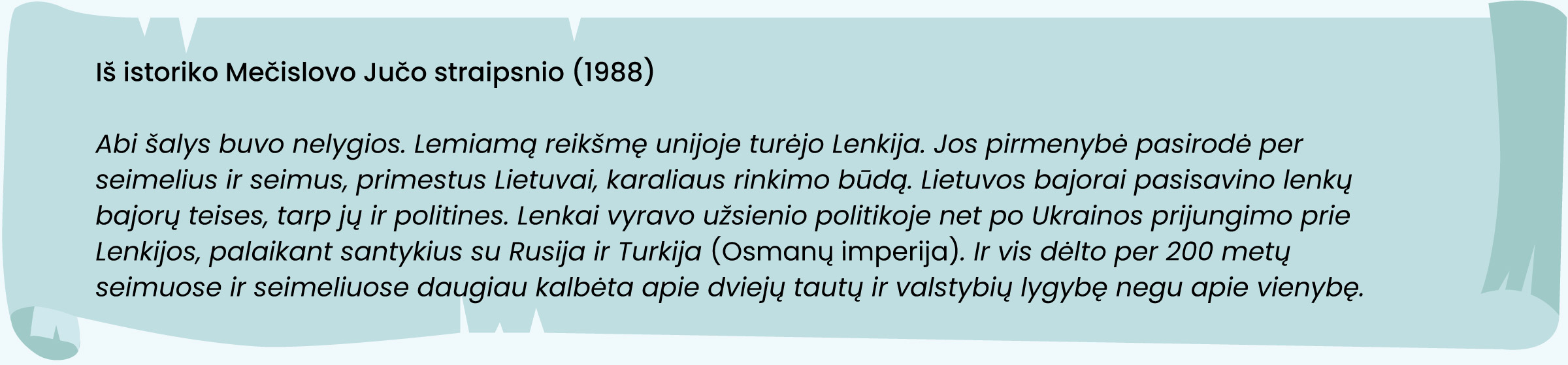 Iš istoriko Mečislovo Jučo straipsnio (1988)
„Abi šalys buvo nelygios. Lemiamą reikšmę unijoje turėjo Lenkija. Jos pirmenybė pasirodė per seimelius ir seimus, primestus Lietuvai, karaliaus rinkimo būdą. Lietuvos bajorai pasisavino lenkų bajorų teises, tarp jų ir politines. Lenkai vyravo užsienio politikoje net po Ukrainos prijungimo prie Lenkijos, palaikant santykius su Rusija ir Turkija (Osmanų imperija). Ir vis dėl to per 200 metų seimuose ir seimeliuose daugiau kalbėta apie dviejų tautų ir valstybių lygybę negu apie vienybę.“
