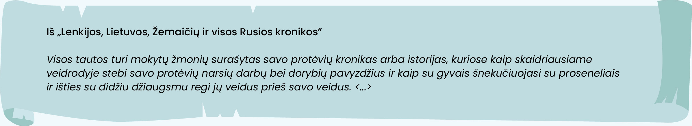 Iš „Lenkijos, Lietuvos, Žemaičių ir visos Rusios kronikos“
Visos tautos turi mokytų žmonių surašytas savo protėvių kronikas arba istorijas, kuriose kaip skaidriausiame veidrodyje stebi savo protėvių narsių darbų bei dorybių pavyzdžius ir kaip su gyvais šnekučiuojasi su proseneliais ir išties su didžiu džiaugsmu regi jų veidus prieš savo veidus. <...> 
