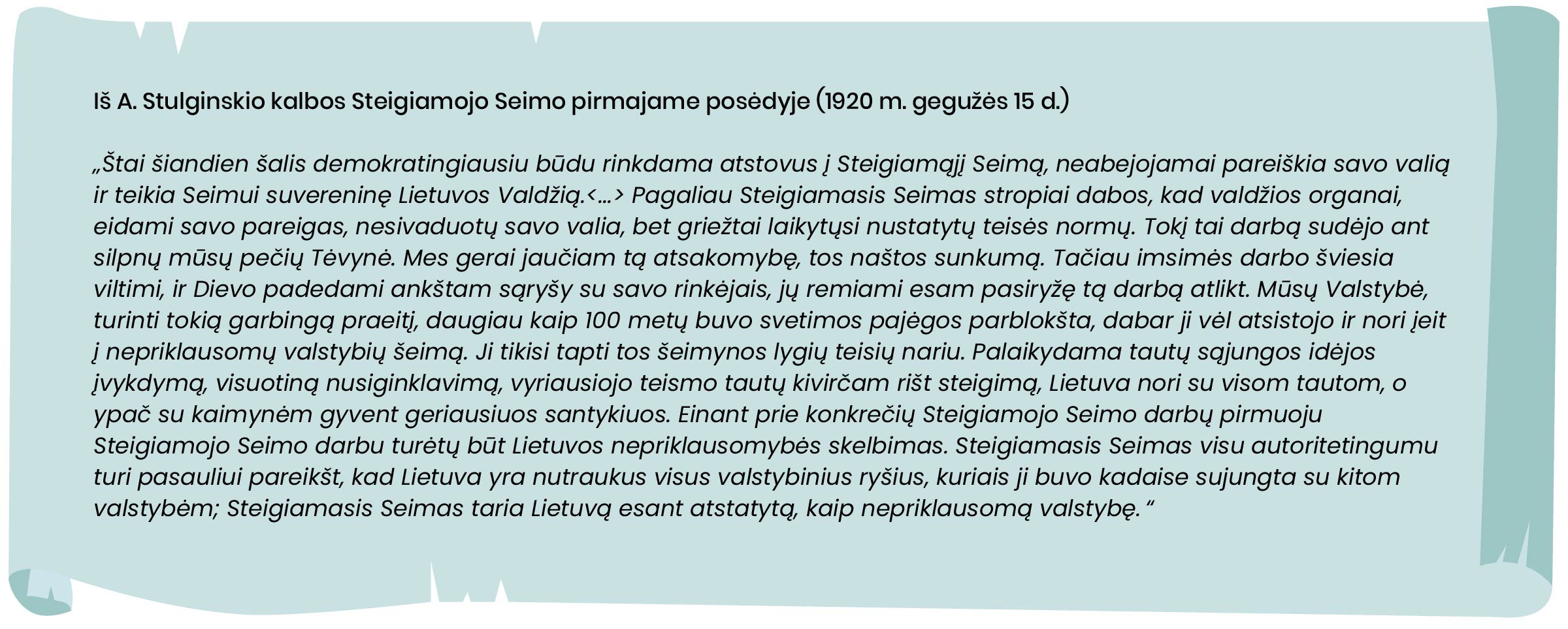 Iš A. Stulginskio kalbos Steigiamojo Seimo pirmajame posėdyje (1920 m. gegužės 15 d.)
„Štai šiandien šalis demokratingiausiu būdu rinkdama atstovus į Steigiamąjį Seimą, neabejojamai pareiškia savo valią ir teikia Seimui suvereninę Lietuvos Valdžią. [...] Pagaliau Steigiamasis Seimas stropiai dabos, kad valdžios organai, eidami savo pareigas, nesivaduotų savo valia, bet griežtai laikytųsi nustatytų teisės normų. Tokį tai darbą sudėjo ant silpnų mūsų pečių Tėvynė. Mes gerai jaučiam tą atsakomybę, tos naštos sunkumą. Tačiau imsimės darbo šviesia viltimi, ir Dievo padedami ankštam sąryšy su savo rinkėjais, jų remiami esam pasiryžę tą darbą atlikt. Mūsų Valstybė, turinti tokią garbingą praeitį, daugiau kaip 100 metų buvo svetimos pajėgos parblokšta, dabar ji vėl atsistojo ir nori įeit į nepriklausomų valstybių šeimą. Ji tikisi tapti tos šeimynos lygių teisių nariu. Palaikydama tautų sąjungos idėjos įvykdymą, visuotiną nusiginklavimą, vyriausiojo teismo tautų kivirčam rišt steigimą, Lietuva nori su visom tautom, o ypač su kaimynėm gyvent geriausiuos santykiuos. Einant prie konkrečių Steigiamojo Seimo darbų pirmuoju Steigiamojo Seimo darbu turėtų būt Lietuvos nepriklausomybės skelbimas. Steigiamasis Seimas visu autoritetingumu turi pasauliui pareikšt, kad Lietuva yra nutraukus visus valstybinius ryšius, kuriais ji buvo kadaise sujungta su kitom valstybėm; Steigiamasis Seimas taria Lietuvą esant atstatytą, kaip nepriklausomą valstybę.“ 