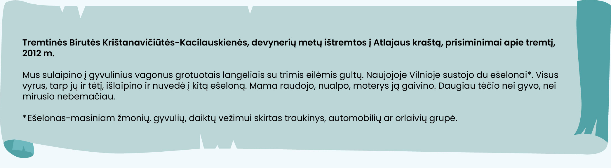 Tremtinės Birutės Krištanavičiūtės-Kacilauskienės, devynerių metų ištremtos į Atlajaus kraštą, prisiminimai apie tremtį, 2012 m.

Mus sulaipino į gyvulinius vagonus grotuotais langeliais su trimis eilėmis gultų. Naujojoje Vilnioje sustojo du ešelonai. Visus vyrus, tarp jų ir tėtį, išlaipino ir nuvedė į kitą ešeloną. Mama raudojo, nualpo, moterys ją gaivino. Daugiau tėčio nei gyvo, nei mirusio nebemačiau.