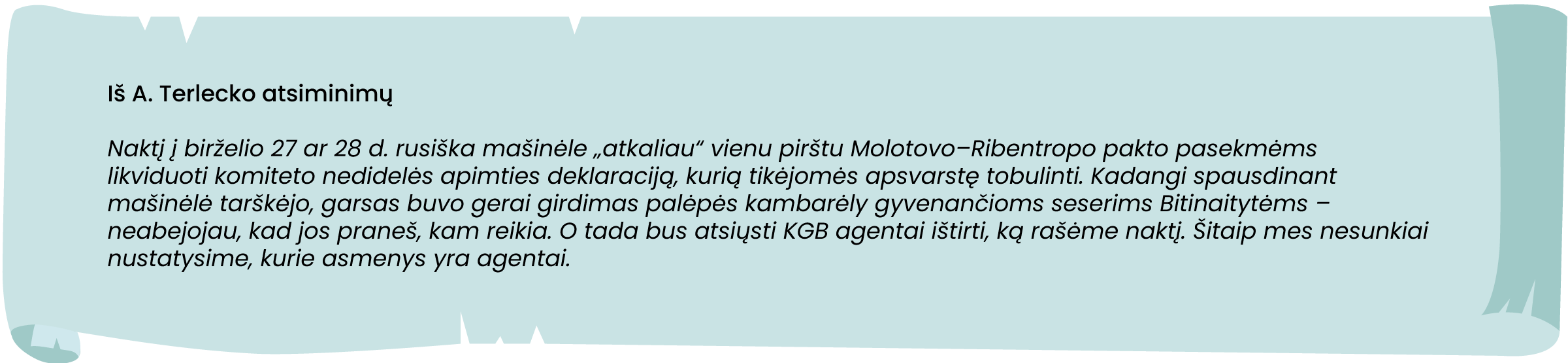 A šaltinis. Iš A. Terlecko atsiminimų

„Naktį į birželio 27 ar 28 d. rusiška mašinėle „atkaliau“ vienu pirštu Molotovo-Ribentropo pakto
pasekmėms likviduoti komiteto nedidelės apimties deklaraciją, kurią tikėjomės apsvarstę
tobulinti. Kadangi spausdinant mašinėlė tarškėjo, garsas buvo gerai girdimas palėpės
kambarėly gyvenančioms seserims Bitinaitytėms - neabejojau, kad jos praneš, kam reikia.
O tada bus atsiųsti KGB agentai ištirti, ką rašėme naktį. Šitaip mes nesunkiai nustatysime, kurie
asmenys yra agentai."