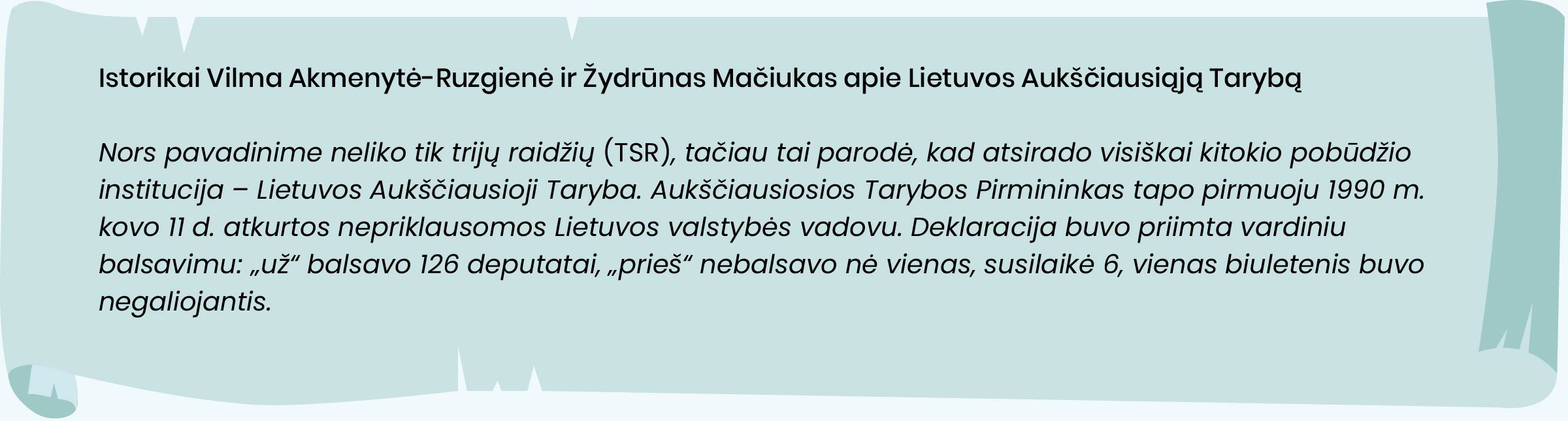 Nors pavadinime neliko tik trijų raidžių (TSR), tačiau tai parodė, kad atsirado visiškai kitokio pobūdžio
institucija - Lietuvos Aukščiausioji Taryba. Aukščiausiosios Tarybos Pirmininkas tapo pirmuoju 1990 m.
kovo 11 d. atkurtos nepriklausomos Lietuvos valstybės vadovu. Deklaracija buvo priimta vardiniu
balsavimu: „už“ balsavo 126 deputatai, „prieš“ nebalsavo nė vienas, susilaikė 6, vienas biuletenis buvo
negaliojantis.

Istorikai Vilma Akmenytė-Ruzgienė ir Žydrūnas Mačiukas, LR Seimo Parlamentarizmo istorinės
atminties skyrius