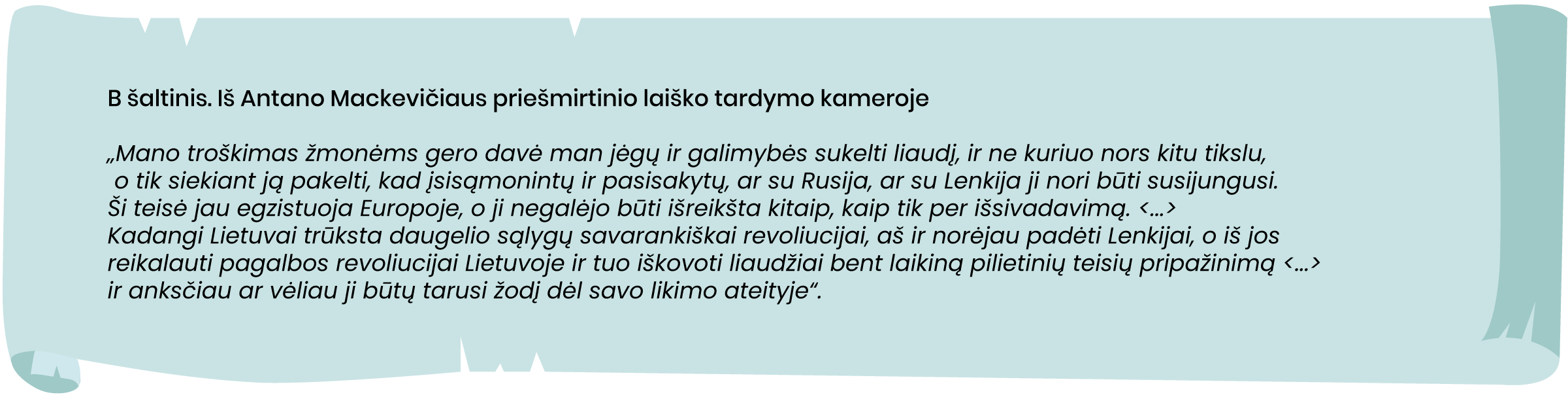 Iš Antano Mackevičiaus priešmirtinio laiško tardymo kameroje
„Mano troškimas žmonėms gero davė man jėgų ir galimybės sukelti liaudį, ir ne kuriuo nors kitu tikslu, o tik siekiant ją pakelti, kad įsisąmonintų ir pasisakytų, ar su Rusija, ar su Lenkija ji nori būti susijungusi. Ši teisė jau egzistuoja Europoje, o ji negalėjo būti išreikšta kitaip, kaip tik per išsivadavimą. <...> Kadangi Lietuvai trūksta daugelio sąlygų savarankiškai revoliucijai, aš ir norėjau padėti Lenkijai, o iš jos reikalauti pagalbos revoliucijai Lietuvoje ir tuo iškovoti liaudžiai bent laikiną pilietinių teisių pripažinimą <...> ir anksčiau ar vėliau ji būtų tarusi žodį dėl savo likimo ateityje“.