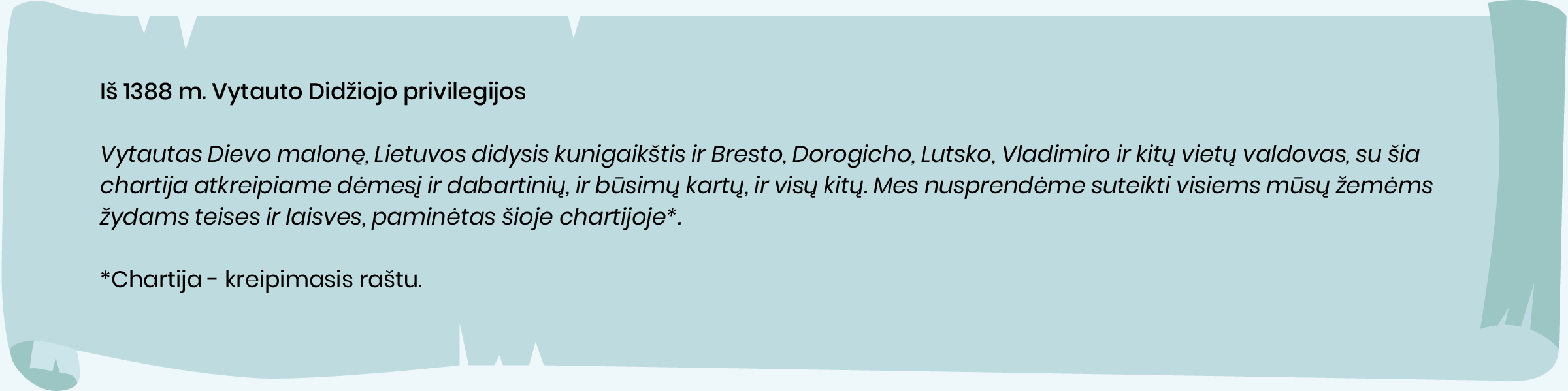 Iš 1388 m. Vytauto privilegijos žydams

Vytautas Dievo malonę, Lietuvos didysis kunigaikštis ir Bresto, Dorogicho, Lutsko, Vladimiro ir kitų vietų valdovas, su
šia chartija atkreipiame dėmesį ir dabartinių, ir būsimų kartų, ir visų kitų. Mes nusprendėme suteikti visiems mūsų