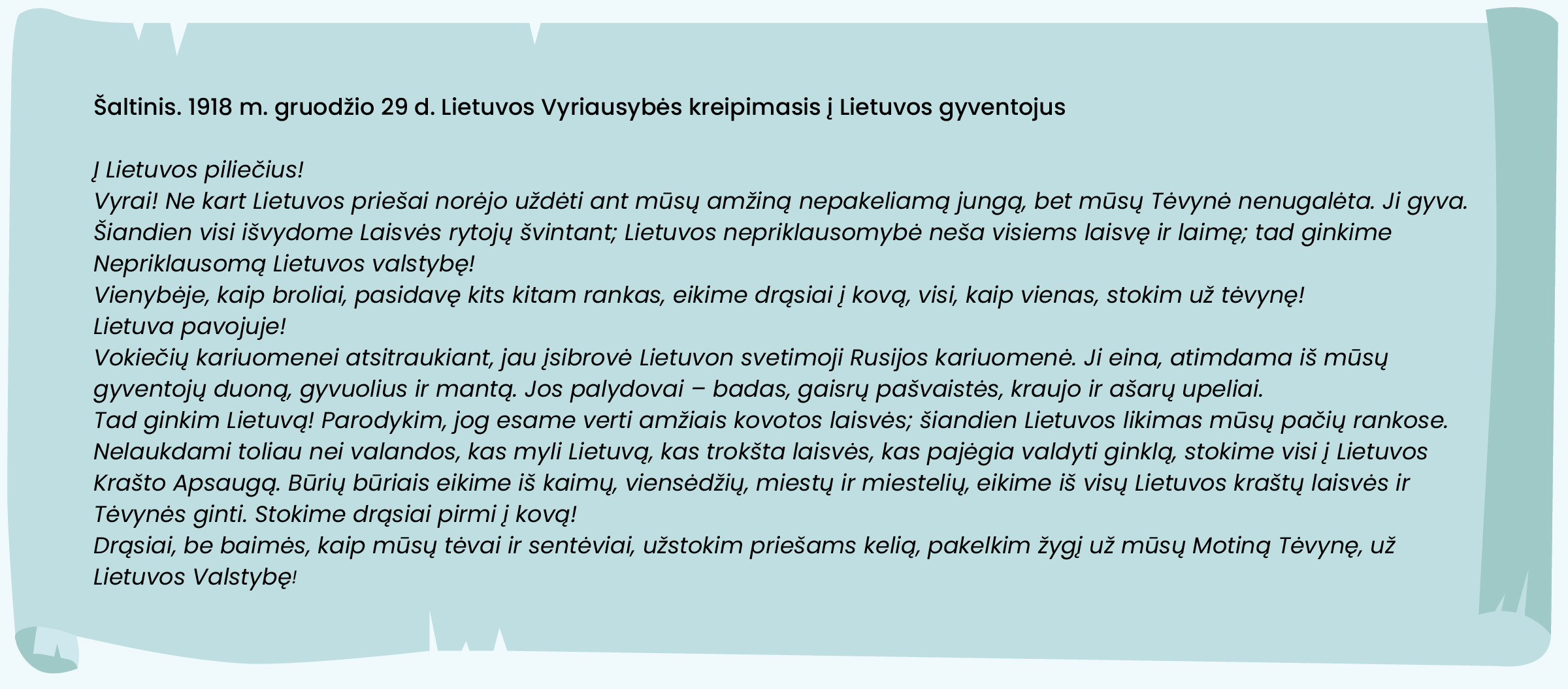 Šaltinis. 1918 m. gruodžio 29 d. Lietuvos Vyriausybės kreipimasis į Lietuvos gyventojus
Į Lietuvos piliečius!
Vyrai! Ne kart Lietuvos priešai norėjo uždėti ant mūsų amžiną nepakeliamą jungą, bet mūsų Tėvynė nenugalėta. Ji gyva.
Šiandien visi išvydome Laisvės rytojų švintant; Lietuvos nepriklausomybė neša visiems laisvę ir laimę; tad ginkime Nepriklausomą Lietuvos valstybę! Vienybėje, kaip broliai, pasidavę kits kitam rankas, eikime drąsiai į kovą, visi, kaip vienas, stokim už tėvynę!
Lietuva pavojuje!
Vokiečių kariuomenei atsitraukiant, jau įsibrovė Lietuvon svetimoji Rusijos kariuomenė. Ji eina, atimdama iš mūsų gyventojų duoną, gyvuolius ir mantą. Jos palydovai – badas, gaisrų pašvaistės, kraujo ir ašarų upeliai.
Tad ginkim Lietuvą! Parodykim, jog esame verti amžiais kovotos laisvės; šiandien Lietuvos likimas mūsų pačių rankose.
Nelaukdami toliau nei valandos, kas myli Lietuvą, kas trokšta laisvės, kas pajėgia valdyti ginklą, stokime visi į Lietuvos Krašto Apsaugą. Būrių būriais eikime iš kaimų, viensėdžių, miestų ir miestelių, eikime iš visų Lietuvos kraštų laisvės ir Tėvynės ginti. Stokime drąsiai pirmi į kovą!
Drąsiai, be baimės, kaip mūsų tėvai ir sentėviai, užstokim priešams kelią, pakelkim žygį už mūsų Motiną Tėvynę, už Lietuvos Valstybę!
