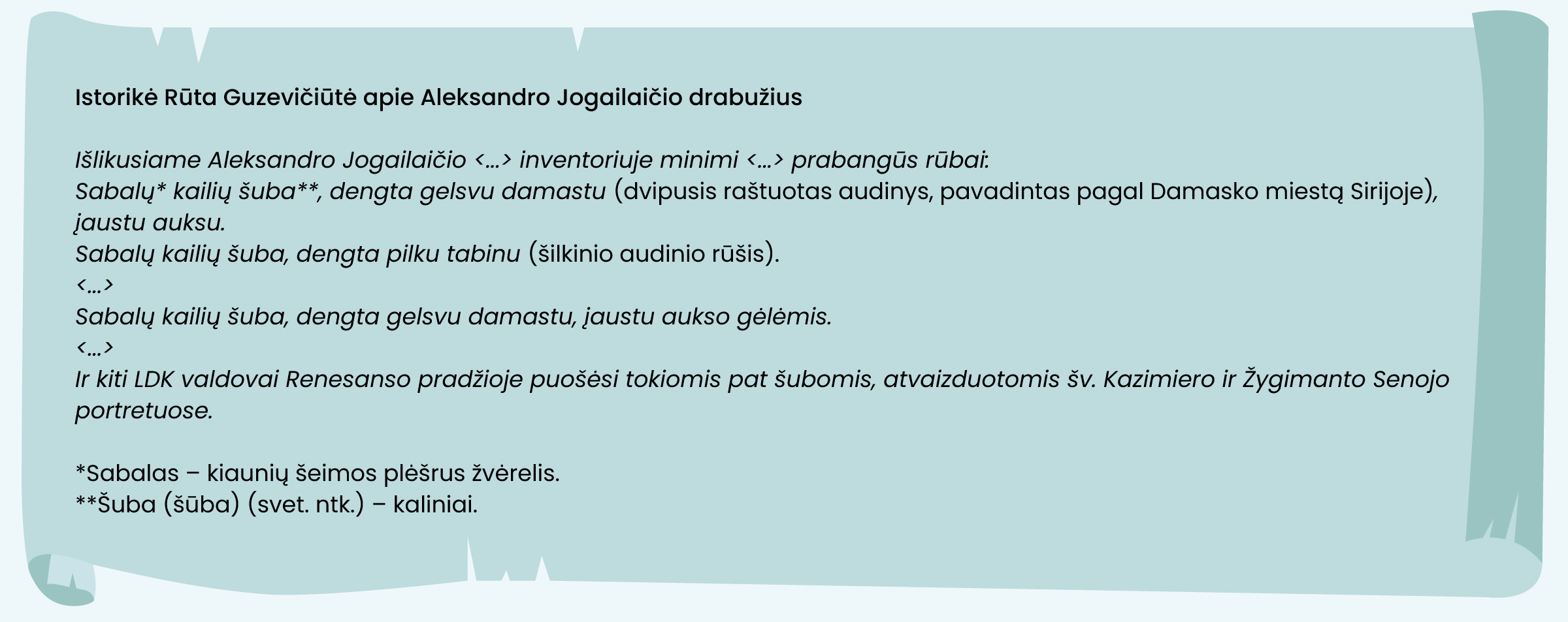 Istorikė Rūta Guzevičiūtė apie Aleksandro Jogailaičio drabužius
Išlikusiame Aleksandro Jogailaičio <...> inventoriuje minimi <...> prabangūs rūbai: 
Sabalų* kailių šuba**, dengta gelsvu damastu (dvipusis raštuotas audinys, pavadintas pagal Damasko miestą Sirijoje), įaustu auksu.
Sabalų kailių šuba, dengta pilku tabinu (šilkinio audinio rūšis).
<...>
Sabalų kailių šuba, dengta gelsvu damastu, įaustu aukso gėlėmis.
<...>
Ir kiti LDK valdovai Renesanso pradžioje puošėsi tokiomis pat šubomis, atvaizduotomis šv. Kazimiero ir Žygimanto Senojo portretuose.
*Sabalas – kiaunių šeimos plėšrus žvėrelis.  
**Šuba (šūba) (svet. ntk.) – kaliniai.