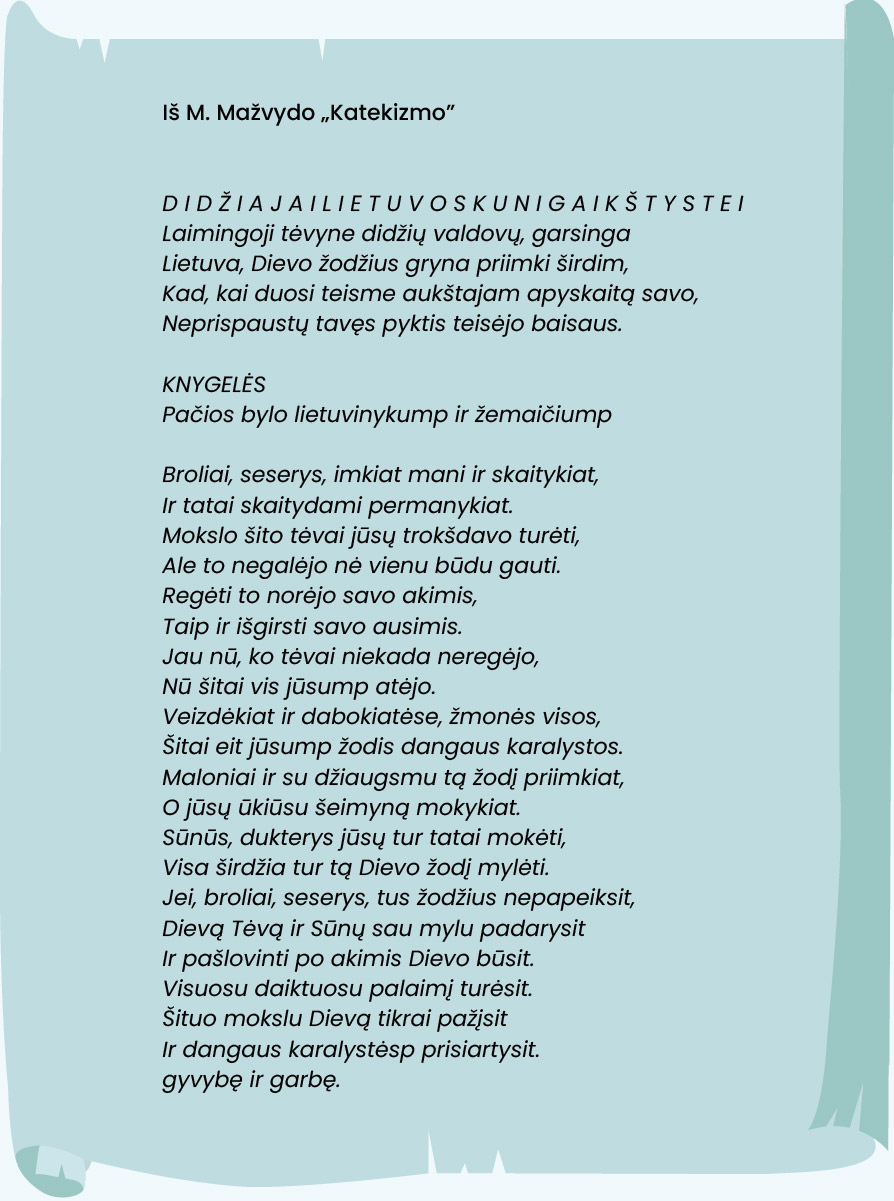 Iš M. Mažvydo „Katekizmo“.
D I D Ž I A J A I L I E T U V O S K U N I G A I K Š T Y S T E I
Laimingoji tėvyne didžių valdovų, garsinga
Lietuva, Dievo žodžius gryna priimki širdim,
Kad, kai duosi teisme aukštajam apyskaitą savo,
Neprispaustų tavęs pyktis teisėjo baisaus.

KNYGELĖS
Pačios bylo lietuvinykump ir žemaičiump

Broliai, seserys, imkiat mani ir skaitykiat,
Ir tatai skaitydami permanykiat.
Mokslo šito tėvai jūsų trokšdavo turėti,
Ale to negalėjo nė vienu būdu gauti.
Regėti to norėjo savo akimis,
Taip ir išgirsti savo ausimis.
Jau nū, ko tėvai niekada neregėjo,
Nū šitai vis jūsump atėjo.
Veizdėkiat ir dabokiatėse, žmonės visos,
Šitai eit jūsump žodis dangaus karalystos.
Maloniai ir su džiaugsmu tą žodį priimkiat,
O jūsų ūkiūsu šeimyną mokykiat.
Sūnūs, dukterys jūsų tur tatai mokėti,
Visa širdžia tur tą Dievo žodį mylėti.
Jei, broliai, seserys, tus žodžius nepapeiksit,
Dievą Tėvą ir Sūnų sau mylu padarysit
Ir pašlovinti po akimis Dievo būsit.
Visuosu daiktuosu palaimį turėsit.
Šituo mokslu Dievą tikrai pažįsit
Ir dangaus karalystėsp prisiartysit.
