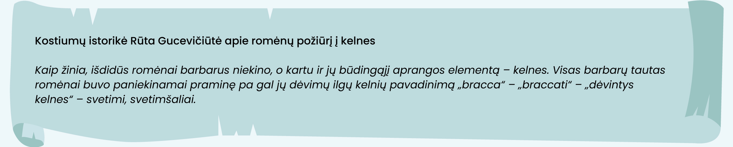 Kostiumų istorikė Rūta Gucevičiūtė apie romėnų požiūrį į kelnes
Kaip žinia, išdidūs romėnai barbarus niekino, o kartu ir jų būdingąjį aprangos elementą – kelnes. Visas barbarų tautas romėnai buvo paniekinamai praminę pa­ gal jų dėvimų ilgų kelnių pavadinimą „bracca“– „braccati“ – „dė­vintys kelnes“ – svetimi, svetimšaliai.