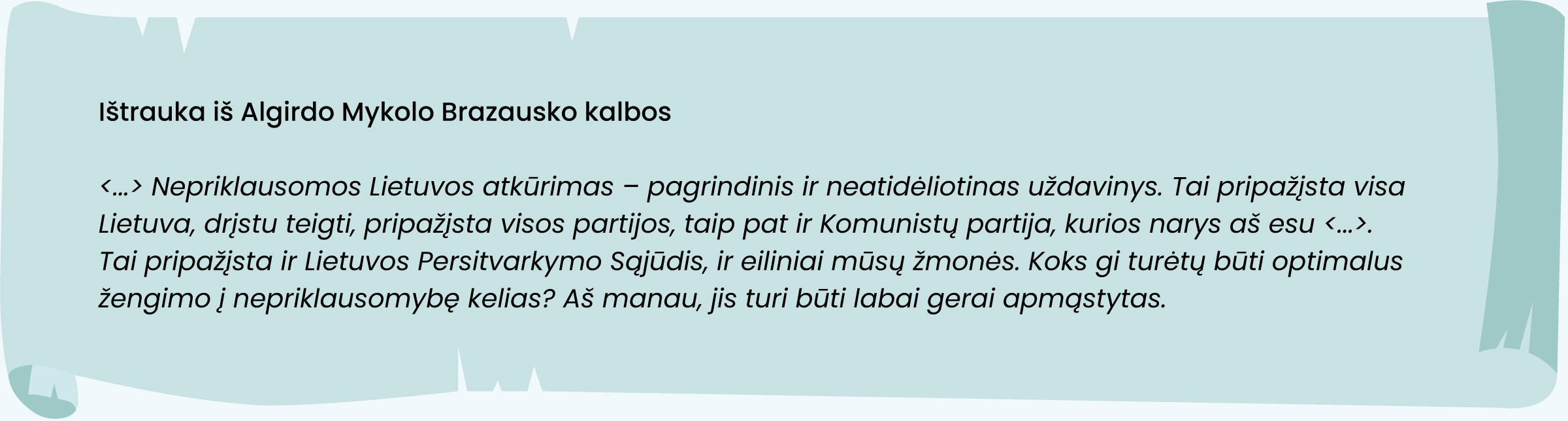 Ištrauka iš Algirdo Mykolo Brazausko kalbos:

<... > Nepriklausomos Lietuvos atkūrimas - pagrindinis ir neatidėliotinas uždavinys. Tai pripažįsta visa
Lietuva, drįstu teigti, pripažįsta visos partijos, taip pat ir Komunistų partija, kurios narys aš esu <... >.
Tai pripažįsta ir Lietuvos Persitvarkymo Sąjūdis, ir eiliniai mūsų žmonės. Koks gi turėtų būti optimalus
žengimo į nepriklausomybę kelias? Aš manau, jis turi būti labai gerai apmąstytas.