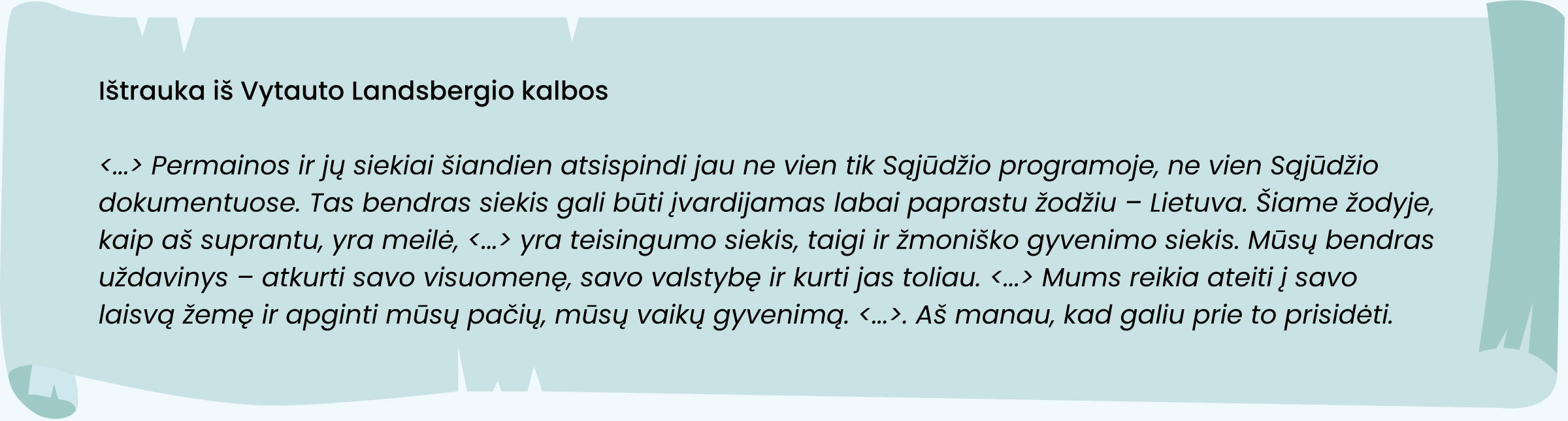 Ištrauka iš Vytauto Landsbergio kalbos:

<... > Permainos ir jų siekiai šiandien atsispindi jau ne vien tik Sąjūdžio programoje, ne vien Sąjūdžio
dokumentuose. Tas bendras siekis gali būti įvardijamas labai paprastu žodžiu - Lietuva. Šiame žodyje,
kaip aš suprantu, yra meilė, <... > yra teisingumo siekis, taigi ir žmoniško gyvenimo siekis. Mūsų bendras
uždavinys - atkurti savo visuomenę, savo valstybę ir kurti jas toliau. <... > Mums reikia ateiti į savo
laisvą žemę ir apginti mūsų pačių, mūsų vaikų gyvenimą. <... >. Aš manau, kad galiu prie to prisidėti.