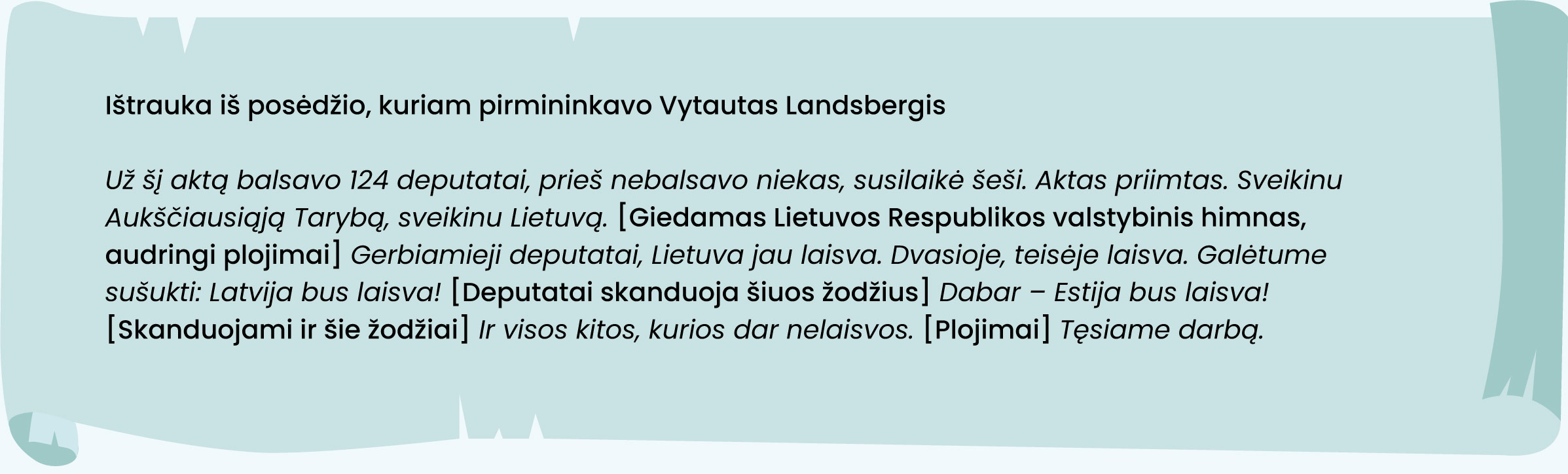 Posėdžiui pirmininkaujantis Vytautas Landsbergis:

Už šį aktą balsavo 124 deputatai, prieš nebalsavo niekas, susilaikė šeši. Aktas priimtas. Sveikinu
Aukščiausiąją Tarybą, sveikinu Lietuvą. [Giedamas Lietuvos Respublikos valstybinis himnas,
audringi plojimai] Gerbiamieji deputatai, Lietuva jau laisva. Dvasioje, teisėje laisva. Galėtume
sušukti: Latvija bus laisva! [Deputatai skanduoja šiuos žodžius] Dabar - Estija bus laisva!
[skanduojami ir šie žodžiai] Ir visos kitos, kurios dar nelaisvos. [Plojimai] Tęsiame darbą.