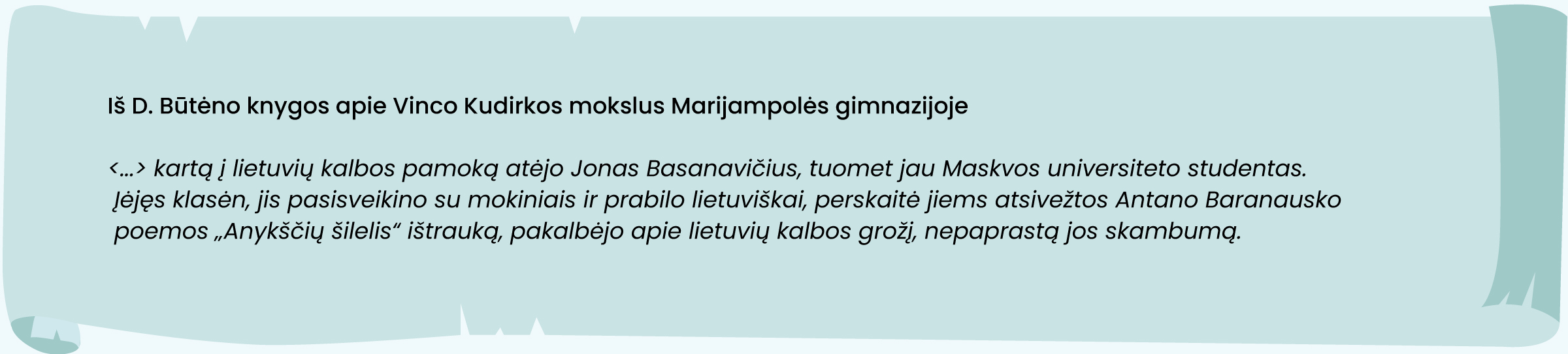 Iš D. Būtėno knygos apie Vinco Kudirkos mokslus Marijampolės gimnazijoje
„<...> kartą į lietuvių kalbos pamoką atėjo Jonas Basanavičius, tuomet jau Maskvos universiteto studentas. Įėjęs klasėn, jis pasisveikino su mokiniais ir prabilo lietuviškai, perskaitė jiems atsivežtos Antano Baranausko poemos „Anykščių šilelis“ ištrauką, pakalbėjo apie lietuvių kalbos grožį, nepaprastą jos skambumą.“
