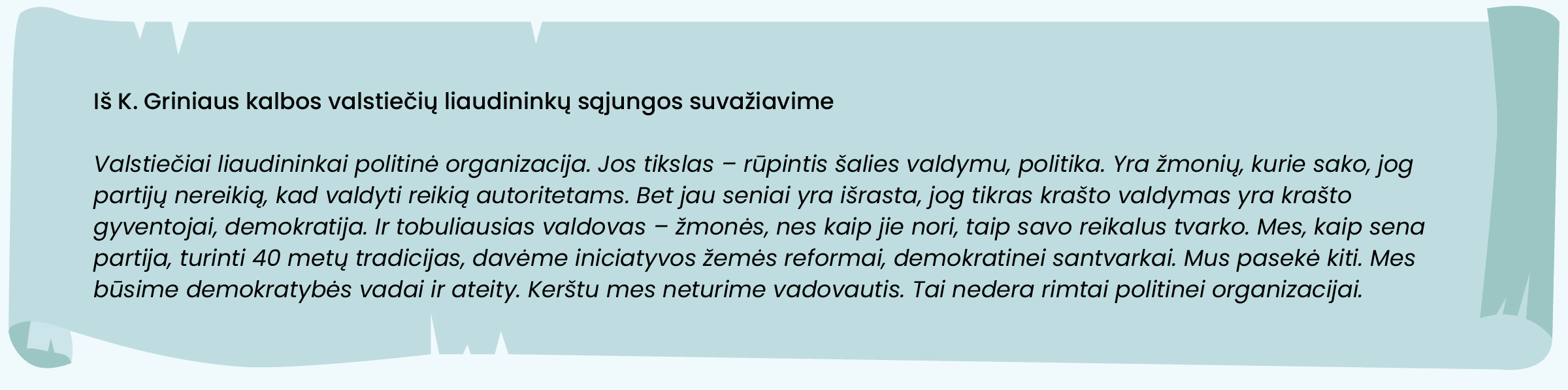 Iš K. Griniaus kalbos valstiečių liaudininkų sąjungos suvažiavime:
„Valstiečiai liaudininkai politinė organizacija. Jos tikslas – rūpintis šalies valdymu, politika. Yra žmonių, kurie sako, jog partijų nereikią, kad valdyti reikią autoritetams. Bet jau seniai yra išrasta, jog tikras krašto valdymas yra krašto gyventojai, demokratija. Ir tobuliausias valdovas – žmonės, nes kaip jie nori, taip savo reikalus tvarko. Mes, kaip sena partija, turinti 40 metų tradicijas, davėme iniciatyvos žemės reformai, demokratinei santvarkai. Mus pasekė kiti. Mes būsime demokratybės vadai ir ateity. Kerštu mes neturime vadovautis. Tai nedera rimtai politinei organizacijai.“