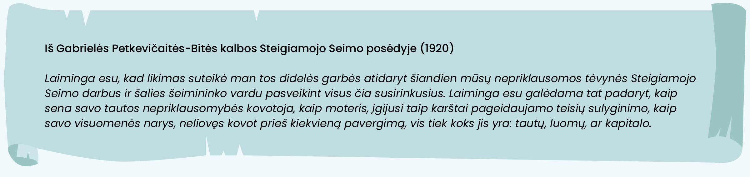 Iš Gabrielės Petkevičaitės-Bitės kalbos Steigiamojo Seimo posėdyje (1920)

„Laiminga esu, kad likimas suteikė man tos didelės garbės atidaryt šiandien mūsų nepriklausomos tėvynės Steigiamojo Seimo darbus ir šalies šeimininko vardu pasveikint visus čia susirinkusius. Laiminga esu galėdama tat padaryt, kaip sena savo tautos nepriklausomybės kovotoja, kaip moteris, įgijusi taip karštai pageidaujamo teisių sulyginimo, kaip savo visuomenės narys, neliovęs kovot prieš kiekvieną pavergimą, vis tiek koks jis yra: tautų, luomų, ar kapitalo.“ 