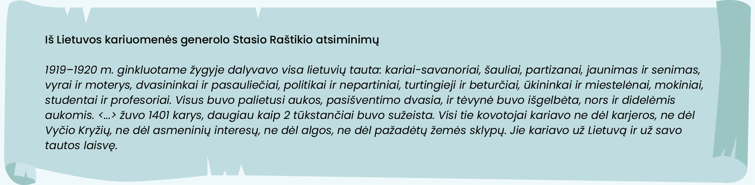 Iš Lietuvos kariuomenės generolo Stasio Raštikio atsiminimų:
„1919–1920 m. ginkluotame žygyje dalyvavo visa lietuvių tauta: kariai-savanoriai, šauliai, partizanai, jaunimas ir senimas, vyrai ir moterys, dvasininkai ir pasauliečiai, politikai ir nepartiniai, turtingieji ir beturčiai, ūkininkai ir miestelėnai, mokiniai, studentai ir profesoriai. Visus buvo palietusi aukos, pasišventimo dvasia, ir tėvynė buvo išgelbėta, nors ir didelėmis aukomis. <...> žuvo 1401 karys, daugiau kaip 2 tūkstančiai buvo sužeista. Visi tie kovotojai kariavo ne dėl karjeros, ne dėl Vyčio Kryžių, ne dėl asmeninių interesų, ne dėl algos, ne dėl pažadėtų žemės sklypų. Jie kariavo už Lietuvą ir už savo tautos laisvę.“