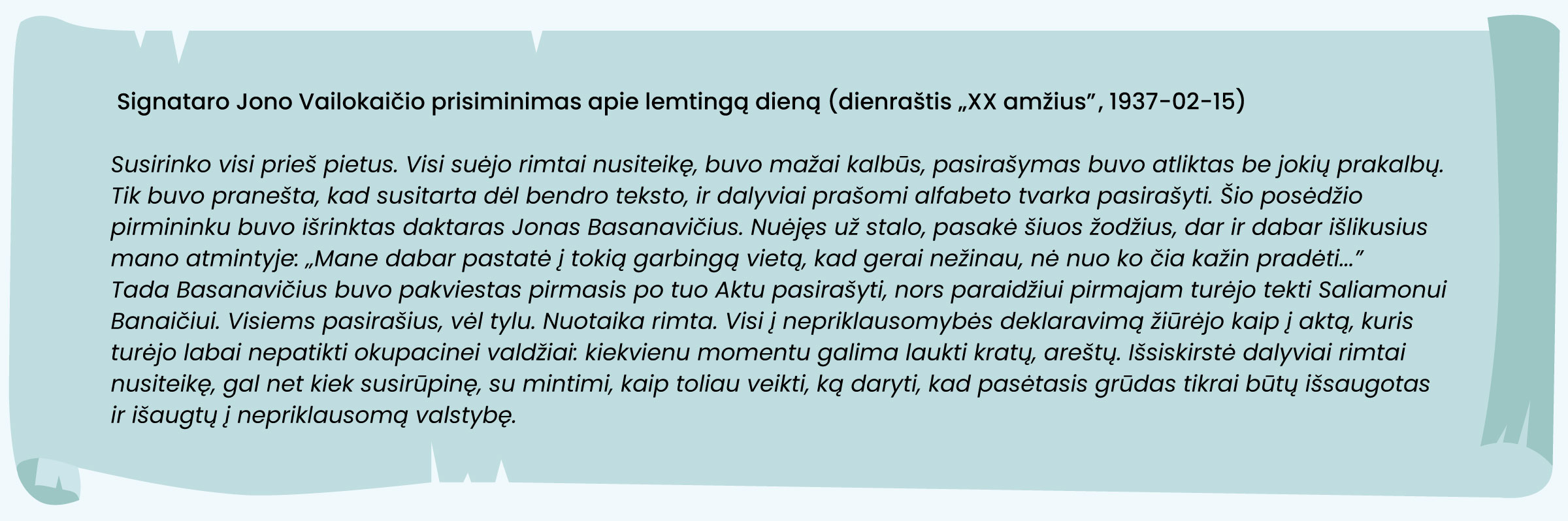 Signataro Jono Vailokaičio prisiminimas apie lemtingą dieną (dienraštis „XX amžius“, 1937-02-15)

„Susirinko visi prieš pietus. Visi suėjo rimtai nusiteikę, buvo mažai kalbūs, pasirašymas buvo atliktas be jokių prakalbų. Tik buvo pranešta, kad susitarta dėl bendro teksto, ir dalyviai prašomi alfabeto tvarka pasirašyti. Šio posėdžio pirmininku buvo išrinktas daktaras Jonas Basanavičius. Nuėjęs už stalo, pasakė šiuos žodžius, dar ir dabar išlikusius mano atmintyje: „Mane dabar pastatė į tokią garbingą vietą, kad gerai nežinau, nė nuo ko čia kažin pradėti...“. Tada Basanavičius buvo pakviestas pirmasis po tuo Aktu pasirašyti, nors paraidžiui pirmajam turėjo tekti Saliamonui Banaičiui. Visiems pasirašius, vėl tylu. Nuotaika rimta. Visi į nepriklausomybės deklaravimą žiūrėjo kaip į aktą, kuris turėjo labai nepatikti okupacinei valdžiai: kiekvienu momentu galima laukti kratų, areštų. Išsiskirstė dalyviai rimtai nusiteikę, gal net kiek susirūpinę, su mintimi, kaip toliau veikti, ką daryti, kad pasėtasis grūdas tikrai būtų išsaugotas ir išaugtų į nepriklausomą valstybę.“