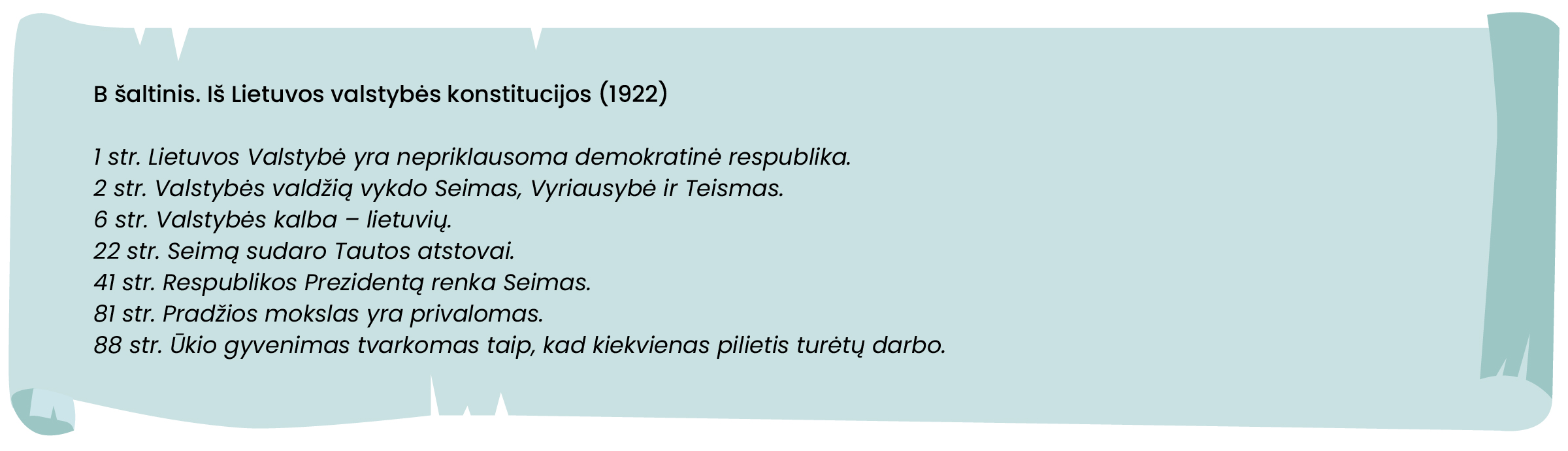 B šaltinis
Iš Lietuvos valstybės konstitucijos (1922):
„1 str. Lietuvos Valstybė yra nepriklausoma demokratinė respublika.
2 str. Valstybės valdžią vykdo Seimas, Vyriausybė ir Teismas.
6 str. Valstybės kalba – lietuvių.
22 str. Seimą sudaro Tautos atstovai.
41 str. Respublikos Prezidentą renka Seimas.
81 str. Pradžios mokslas yra privalomas.
88 str. Ūkio gyvenimas tvarkomas taip, kad kiekvienas pilietis turėtų darbo.