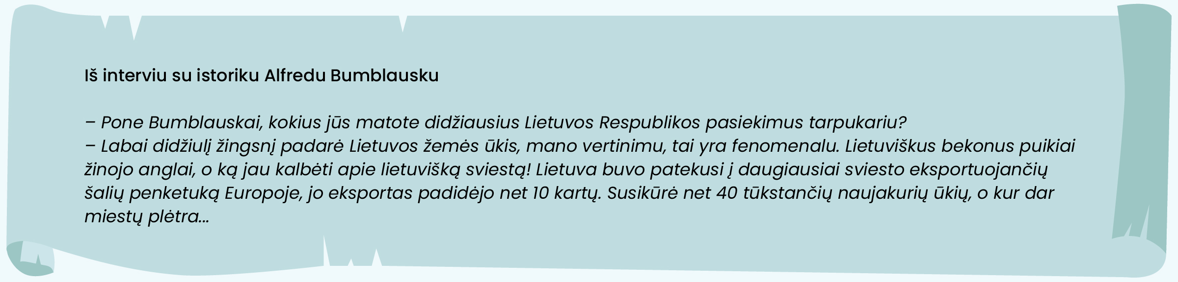 Iš interviu su istoriku Alfredu Bumblausku

– Pone Bumblauskai, kokius jūs matote didžiausius Lietuvos Respublikos pasiekimus tarpukariu?
– Labai didžiulį žingsnį padarė Lietuvos žemės ūkis, mano vertinimu, tai yra fenomenalu. Lietuviškus bekonus puikiai žinojo anglai, o ką jau kalbėti apie lietuvišką sviestą! Lietuva buvo patekusi į daugiausiai sviesto eksportuojančių šalių penketuką Europoje, jo eksportas padidėjo net 10 kartų. Susikūrė net 40 tūkstančių naujakurių ūkių, o kur dar miestų plėtra...