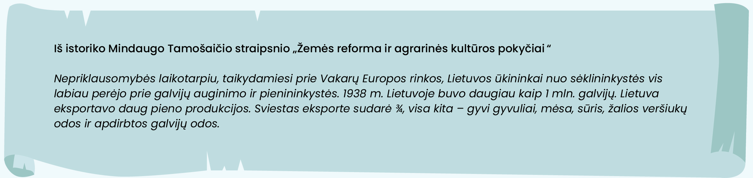 Iš istoriko Mindaugo Tamošaičio straipsnio „Žemės reforma ir agrarinės kultūros pokyčiai“

Nepriklausomybės laikotarpiu, taikydamiesi prie Vakarų Europos rinkos, Lietuvos ūkininkai nuo sėklininkystės vis labiau perėjo prie galvijų auginimo ir pienininkystės. 1938 m. Lietuvoje buvo daugiau kaip 1 mln. galvijų. Lietuva eksportavo daug pieno produkcijos. Sviestas eksporte sudarė ¾, visa kita – gyvi gyvuliai, mėsa, sūris, žalios veršiukų odos ir apdirbtos galvijų odos.