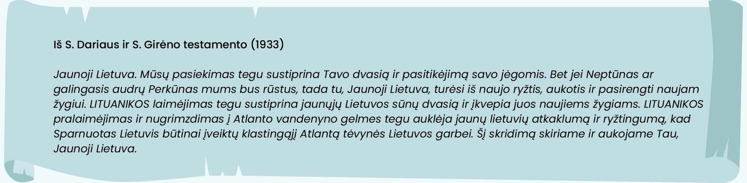 Iš S. Dariaus ir S. Girėno testamento (1933)

Jaunoji Lietuva. Mūsų pasiekimas tegu sustiprina Tavo dvasią ir pasitikėjimą savo jėgomis. Bet jei Neptūnas ar galingasis audrų Perkūnas mums bus rūstus, tada tu, Jaunoji Lietuva, turėsi iš naujo ryžtis, aukotis ir pasirengti naujam žygiui. LITUANIKOS laimėjimas tegu sustiprina jaunųjų Lietuvos sūnų dvasią ir įkvepia juos naujiems žygiams. LITUANIKOS pralaimėjimas ir nugrimzdimas į Atlanto vandenyno gelmes tegu auklėja jaunų lietuvių atkaklumą ir ryžtingumą, kad Sparnuotas Lietuvis būtinai įveiktų klastingąjį Atlantą tėvynės Lietuvos garbei. Šį skridimą skiriame ir aukojame Tau, Jaunoji Lietuva.