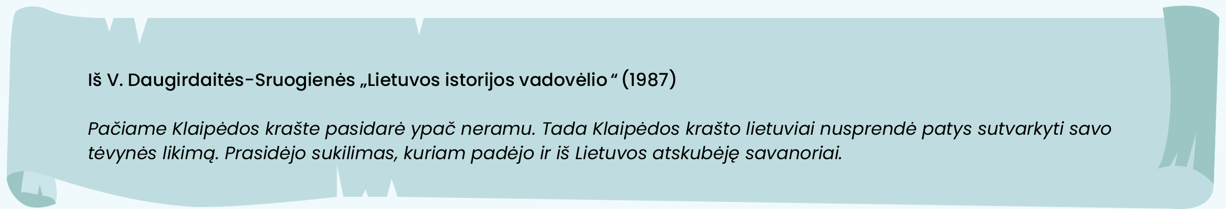 Iš V. Daugirdaitės-Sruogienės „Lietuvos istorijos vadovėlio“ (1987)

Pačiame Klaipėdos krašte pasidarė ypač neramu. Tada Klaipėdos krašto lietuviai nusprendė patys sutvarkyti savo tėvynės likimą. Prasidėjo sukilimas, kuriam padėjo ir iš Lietuvos atskubėję savanoriai.