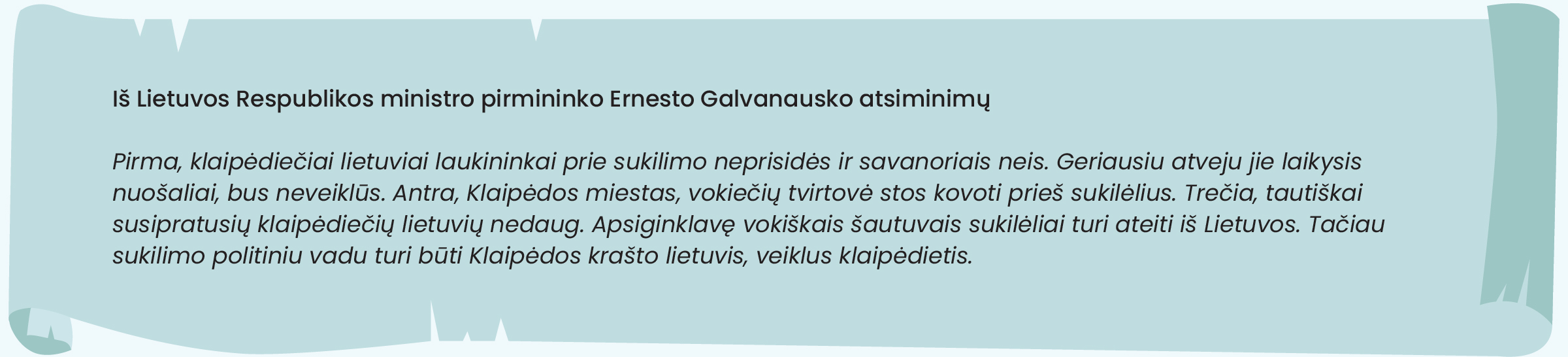 Iš Lietuvos Respublikos ministro pirmininko Ernesto Galvanausko atsiminimų

Pirma, klaipėdiečiai lietuviai laukininkai prie sukilimo neprisidės ir savanoriais neis. Geriausiu atveju jie laikysis nuošaliai, bus neveiklūs. Antra, Klaipėdos miestas, vokiečių tvirtovė stos kovoti prieš sukilėlius. Trečia, tautiškai susipratusių klaipėdiečių lietuvių nedaug. Apsiginklavę vokiškais šautuvais sukilėliai turi ateiti iš Lietuvos. Tačiau sukilimo politiniu vadu turi būti Klaipėdos krašto lietuvis, veiklus klaipėdietis.