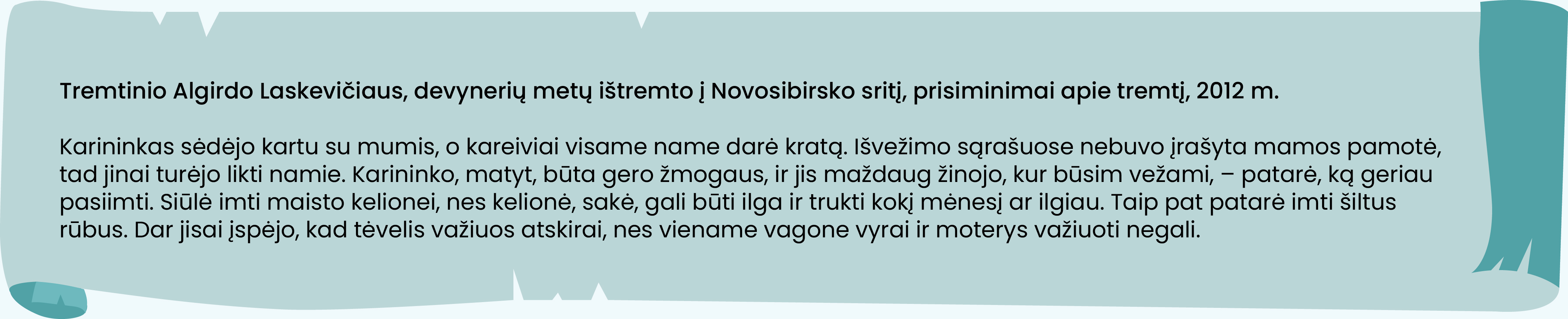 Tremtinio Algirdo Laskevičiaus, devynerių metų ištremto į Novosibirsko sritį, prisiminimai apie tremtį, 2012 m.

Karininkas sėdėjo kartu su mumis, o kareiviai visame name darė kratą. Išvežimo sąrašuose nebuvo įrašyta mamos pamotė, tad jinai turėjo likti namie. Karininko, matyt, būta gero žmogaus, ir jis maždaug žinojo, kur būsim vežami, – patarė, ką geriau pasiimti. Siūlė imti maisto kelionei, nes kelionė, sakė, gali būti ilga ir trukti kokį mėnesį ar ilgiau. Taip pat patarė imti šiltus rūbus. Dar jisai įspėjo, kad tėvelis važiuos atskirai, nes viename vagone vyrai ir moterys važiuoti negali.