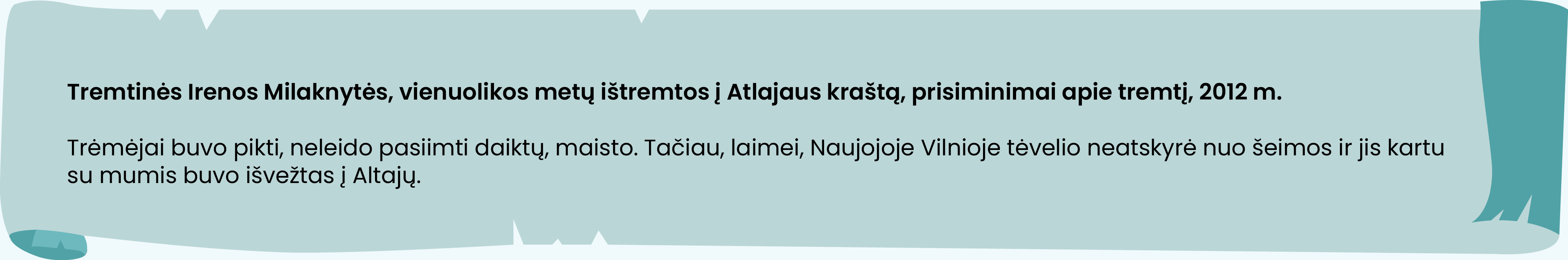 Tremtinės Irenos Milaknytės, vienuolikos metų ištremtos į Atlajaus kraštą, prisiminimai apie tremtį, 2012 m.

Trėmėjai buvo pikti, neleido pasiimti daiktų, maisto. Tačiau, laimei, Naujojoje Vilnioje tėvelio neatskyrė nuo šeimos ir jis kartu su mumis buvo išvežtas į Altajų.
