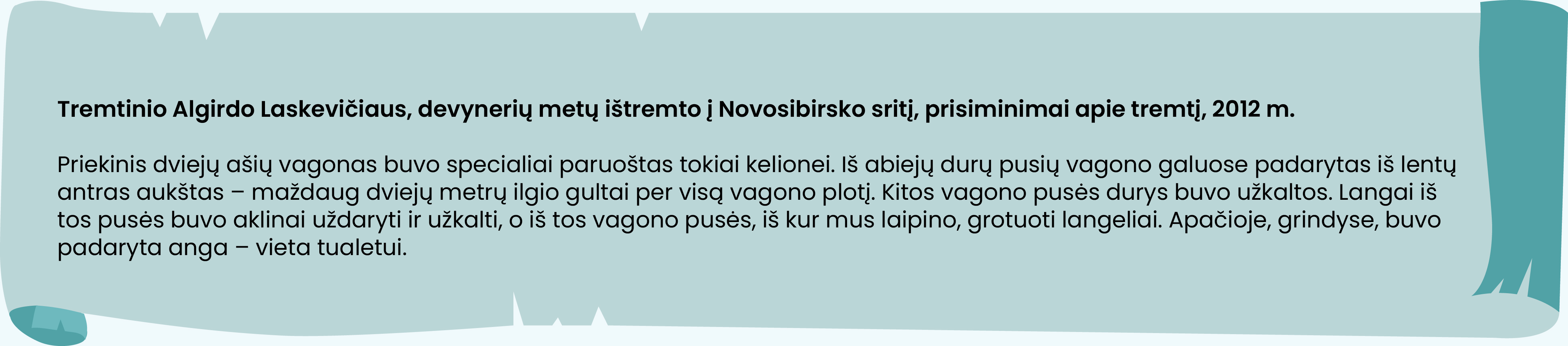 Tremtinio Algirdo Laskevičiaus, devynerių metų ištremto į Novosibirsko sritį, prisiminimai apie tremtį, 2012 m.

Priekinis dviejų ašių vagonas buvo specialiai paruoštas tokiai kelionei. Iš abiejų durų pusių vagono galuose padarytas iš lentų antras aukštas – maždaug dviejų metrų ilgio gultai per visą vagono plotį. Kitos vagono pusės durys buvo užkaltos. Langai iš tos pusės buvo aklinai uždaryti ir užkalti, o iš tos vagono pusės, iš kur mus laipino, grotuoti langeliai. Apačioje, grindyse, buvo padaryta anga – vieta tualetui.