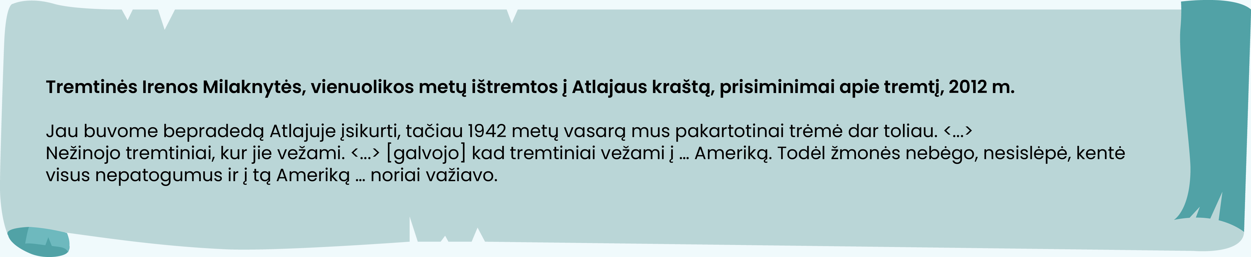 Tremtinės Irenos Milaknytės, vienuolikos metų ištremtos į Atlajaus kraštą, prisiminimai apie tremtį, 2012 m.

Jau buvome bepradedą Atlajuje įsikurti, tačiau 1942 metų vasarą mus pakartotinai trėmė dar toliau. <...>
Nežinojo tremtiniai, kur jie vežami. <...> [galvojo] kad tremtiniai vežami į … Ameriką. Todėl žmonės nebėgo, nesislėpė, kentė visus nepatogumus ir į tą Ameriką … noriai važiavo.