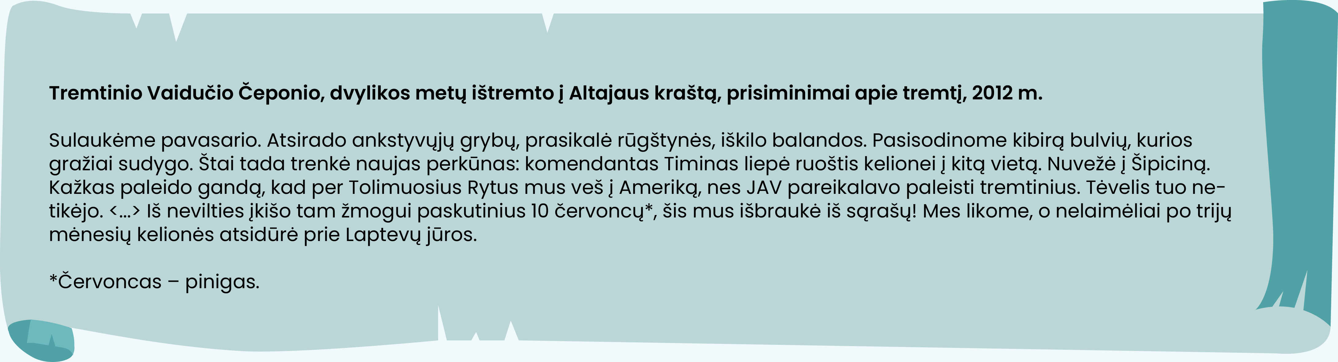 Tremtinio Vaidučio Čeponio, dvylikos metų ištremto į Altajaus kraštą, prisiminimai apie tremtį, 2012 m. 

Sulaukėme pavasario. Atsirado ankstyvųjų grybų, prasikalė rūgštynės, iškilo balandos. Pasisodinome kibirą bulvių, kurios gražiai sudygo. Štai tada trenkė naujas perkūnas: komendantas Timinas liepė ruoštis kelionei į kitą vietą. Nuvežė į Šipiciną. Kažkas paleido gandą, kad per Tolimuosius Rytus mus veš į Ameriką, nes JAV pareikalavo paleisti tremtinius. Tėvelis tuo netikėjo. <...> Iš nevilties įkišo tam žmogui paskutinius 10 červoncų*, šis mus išbraukė iš sąrašų! Mes likome, o nelaimėliai po trijų mėnesių kelionės atsidūrė prie Laptevų jūros.

*Červoncas – pinigas.