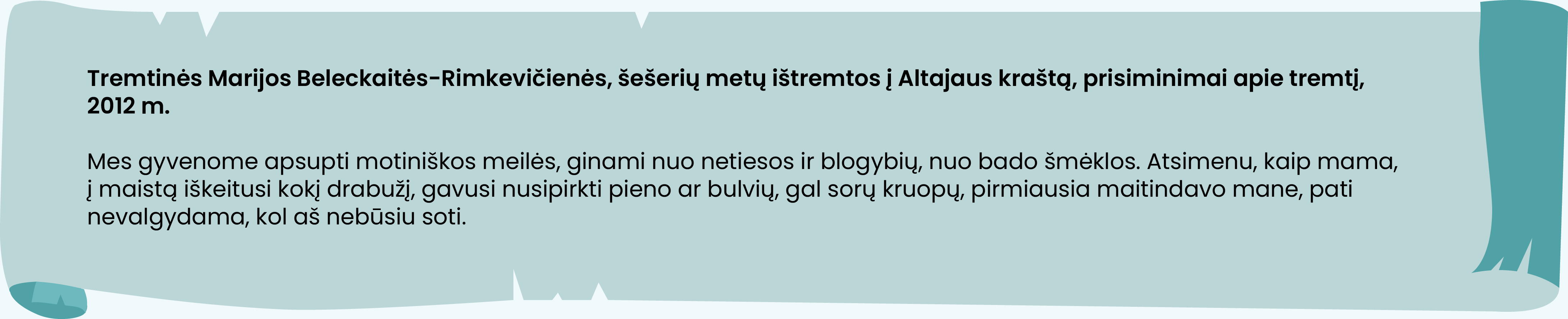 Tremtinės Marijos Beleckaitės-Rimkevičienės, šešerių metų ištremtos į Altajaus kraštą, prisiminimai apie tremtį, 2012 m.

Mes gyvenome apsupti motiniškos meilės, ginami nuo netiesos ir blogybių, nuo bado šmėklos. Atsimenu, kaip mama, į maistą iškeitusi kokį drabužį, gavusi nusipirkti pieno ar bulvių, gal sorų kruopų, pirmiausia maitindavo mane, pati nevalgydama, kol aš nebūsiu soti.
