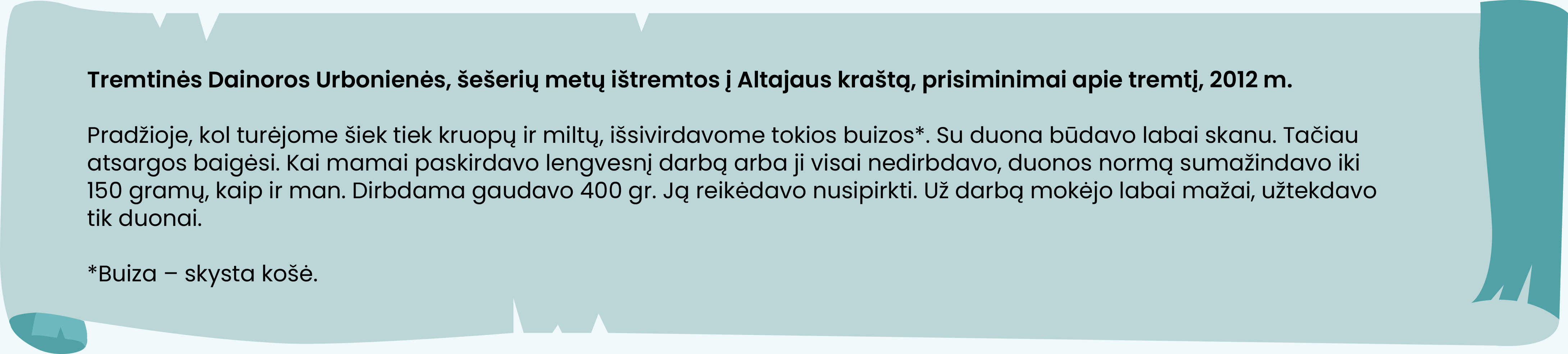 Tremtinės Dainoros Urbonienės, šešerių metų ištremtos į Altajaus kraštą, prisiminimai apie tremtį, 2012 m.

Pradžioje, kol turėjome šiek tiek kruopų ir miltų, išsivirdavome tokios buizos*. Su duona būdavo labai skanu. Tačiau atsargos baigėsi. Kai mamai paskirdavo lengvesnį darbą arba ji visai nedirbdavo, duonos normą sumažindavo iki 150 gramų, kaip ir man. Dirbdama gaudavo 400 gr. Ją reikėdavo nusipirkti. Už darbą mokėjo labai mažai, užtekdavo tik duonai.

*Buiza – skysta košė.
