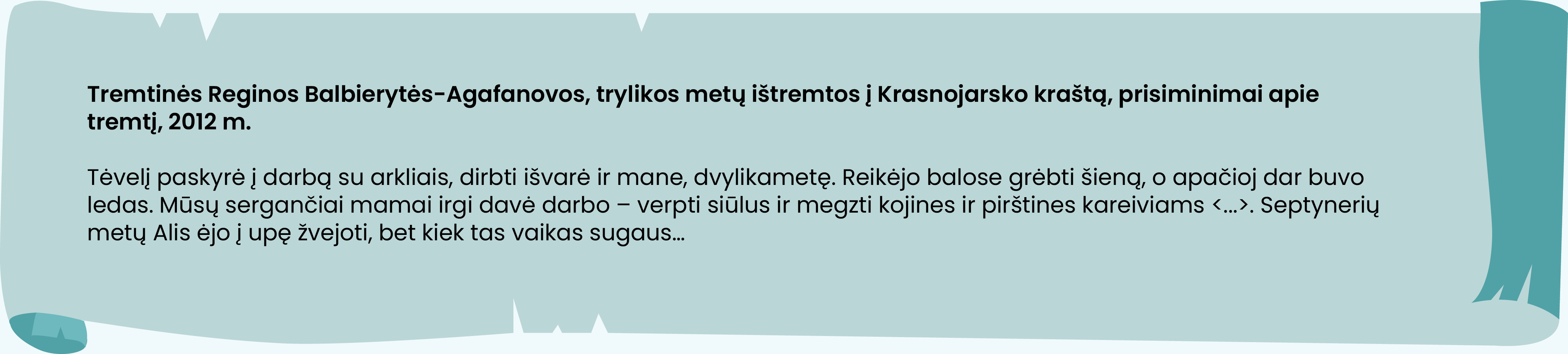 Tremtinės Reginos Balbierytės-Agafanovos, trylikos metų ištremtos į Krasnojarsko kraštą, prisiminimai apie tremtį, 2012 m.

Tėvelį paskyrė į darbą su arkliais, dirbti išvarė ir mane, dvylikametę. Reikėjo balose grėbti šieną, o apačioj dar buvo ledas. Mūsų sergančiai mamai irgi davė darbo – verpti siūlus ir megzti kojines ir pirštines kareiviams <...>. Septynerių metų Alis ėjo į upę žvejoti, bet kiek tas vaikas sugaus… 
