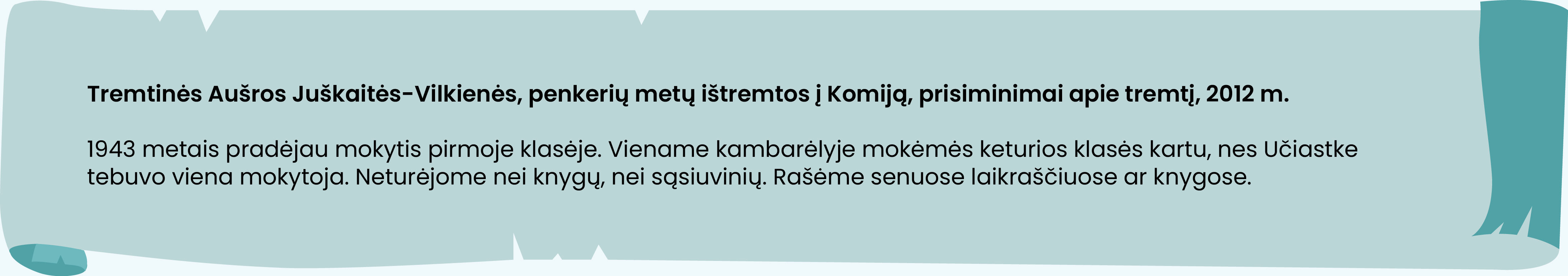 Tremtinės Aušros Juškaitės-Vilkienės, penkerių metų ištremtos į Komiją, prisiminimai apie tremtį, 2012 m.

1943 metais pradėjau mokytis pirmoje klasėje. Viename kambarėlyje mokėmės keturios klasės kartu, nes Učiastke tebuvo viena mokytoja. Neturėjome nei knygų, nei sąsiuvinių. Rašėme senuose laikraščiuose ar knygose.