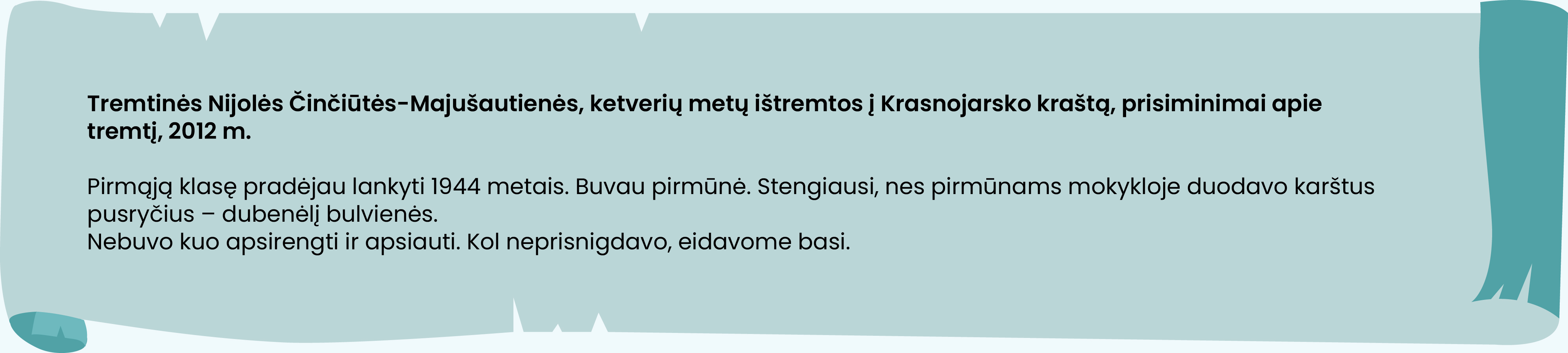 Tremtinės Nijolės Činčiūtės-Majušautienės, ketverių metų ištremtos į Krasnojarsko kraštą, prisiminimai apie tremtį, 2012 m.

Pirmąją klasę pradėjau lankyti 1944 metais. Buvau pirmūnė. Stengiausi, nes pirmūnams mokykloje duodavo karštus pusryčius – dubenėlį bulvienės.
Nebuvo kuo apsirengti ir apsiauti. Kol neprisnigdavo, eidavome basi.