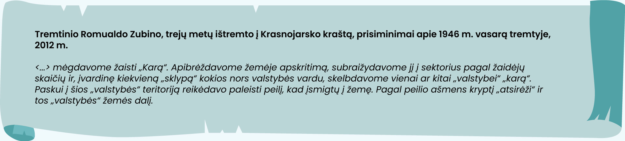 Tremtinio Romualdo Zubino, trejų metų ištremto į Krasnojarsko kraštą, prisiminimai apie 1946 m. vasarą tremtyje, 2012 m.

Dar mėgdavome žaisti „Karą“. Apibrėždavome žemėje apskritimą, subraižydavome jį į sektorius pagal žaidėjų skaičių ir, įvardinę kiekvieną „sklypą“ kokios nors valstybės vardu, skelbdavome vienai ar kitai „valstybei“ „karą“. Paskui į šios „valstybės“ teritoriją reikėdavo paleisti peilį, kad įsmigtų į žemę. Pagal peilio ašmens kryptį „atsirėži“ ir tos „valstybės“ žemės dalį.