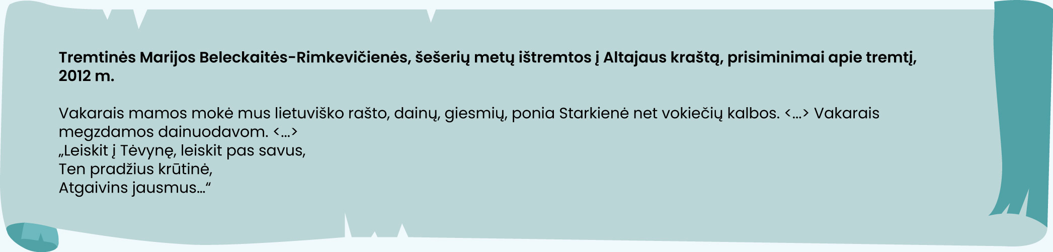 Tremtinės Marijos Beleckaitės-Rimkevičienės, šešerių metų ištremtos į Altajaus kraštą, prisiminimai apie tremtį, 2012 m.

Vakarais mamos mokė mus lietuviško rašto, dainų, giesmių, ponia Starkienė net vokiečių kalbos. <...> Vakarais megzdamos dainuodavom. <...>
„Leiskit į Tėvynę, leiskit pas savus,
Ten pradžius krūtinė,
Atgaivins jausmus…“
