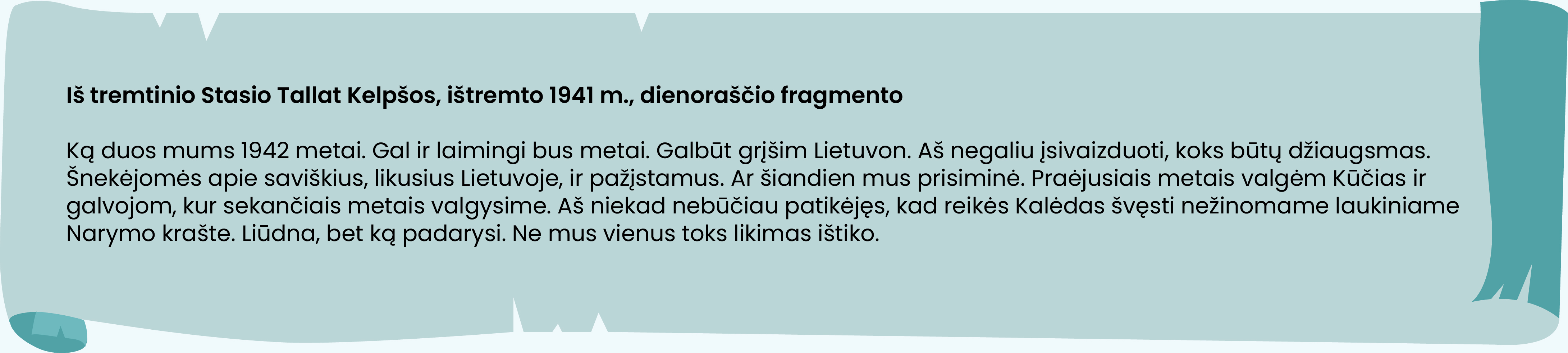 Iš tremtinio Stasio Tallat Kelpšos, ištremto 1941 m., dienoraščio fragmento

Ką duos mums 1942 metai. Gal ir laimingi bus metai. Galbūt grįšim Lietuvon. Aš negaliu įsivaizduoti, koks būtų džiaugsmas. Šnekėjomės apie saviškius, likusius Lietuvoje, ir pažįstamus. Ar šiandien mus prisiminė. Praėjusiais metais valgėm Kūčias ir galvojom, kur sekančiais metais valgysime. Aš niekad nebūčiau patikėjęs, kad reikės Kalėdas švęsti nežinomame laukiniame Narymo krašte. Liūdna, bet ką padarysi. Ne mus vienus toks likimas ištiko.
